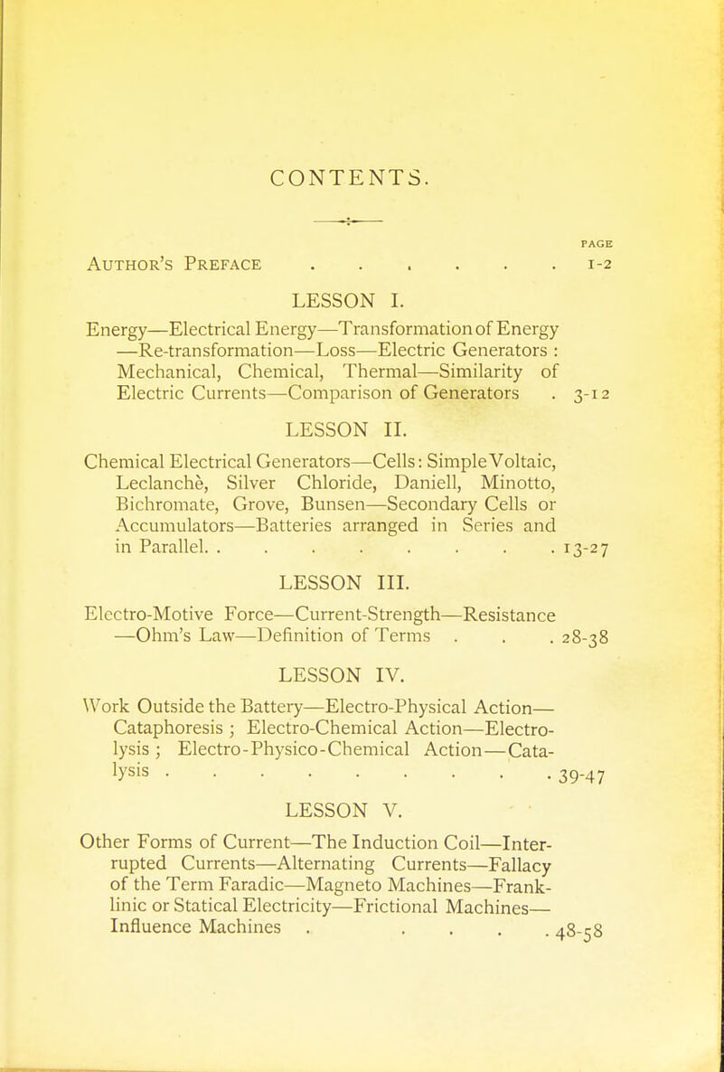 CONTENTS. Author's Preface 1-2 LESSON I. Energy—Electrical Energy—Transformation of Energy —Re-transformation—Loss—Electric Generators : Mechanical, Chemical, Thermal—Similarity of Electric Currents—Comparison of Generators . 3-12 LESSON II. Chemical Electrical Generators—Cells: Simple Voltaic, Leclanche, Silver Chloride, Daniell, Minotto, Bichromate, Grove, Bunsen—Secondary Cells or Accumulators—Batteries arranged in Series and in Parallel. . . . . . . . .13-27 LESSON III. Electro-Motive Force—Current-Strength—Resistance —Ohm's Law—Definition of Terms . . .28-38 LESSON IV. Work Outside the Battery—Electro-Physical Action— Cataphoresis ; Electro-Chemical Action—Electro- lysis ; Electro-Physico-Chemical Action—Cata- tysis 39-47 LESSON V. Other Forms of Current—The Induction Coil—Inter- rupted Currents—Alternating Currents—Fallacy of the Term Faradic—Magneto Machines—Frank- linic or Statical Electricity—Frictional Machines— Influence Machines . ... aR-rR