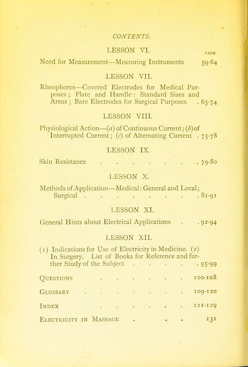 LESSON VI. Need for Measurement—Measuring Instruments 59-64 LESSON VII. Rheophores—Covered Electrodes for Medical Pur- poses ; Plate and Handle : Standard Sizes and Areas ; Bare Electrodes for Surgical Purposes . 65-74 LESSON VIII. Physiological Action—(a) of Continuous Current; (b) of Interrupted Current; (c) of Alternating Current . 75-78 LESSON IX. Skin Resistance ....... 79-80 LESSON X. Methods of Application—Medical: General and Local; Surgical . .81-91 LESSON XI. General Hints about Electrical Applications . . 92-94 LESSON XII. (1) Indications for Use of Electricity in Medicine. (2) In Surgery. List of Books for Reference and fur- ther Study of the Subject 9599 Questions 100-108 Glossary . . . . ' . . . 109-120 Index 121-129 Electricity in Massage . . 131