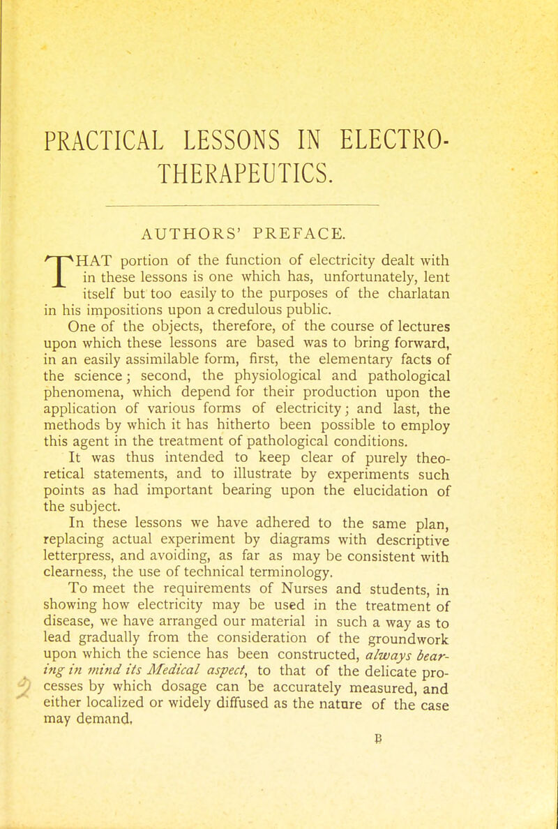 PRACTICAL LESSONS IN ELECTRO- THERAPEUTICS. AUTHORS' PREFACE. THAT portion of the function of electricity dealt with in these lessons is one which has, unfortunately, lent itself but too easily to the purposes of the charlatan in his impositions upon a credulous public. One of the objects, therefore, of the course of lectures upon which these lessons are based was to bring forward, in an easily assimilable form, first, the elementary facts of the science; second, the physiological and pathological phenomena, which depend for their production upon the application of various forms of electricity; and last, the methods by which it has hitherto been possible to employ this agent in the treatment of pathological conditions. It was thus intended to keep clear of purely theo- retical statements, and to illustrate by experiments such points as had important bearing upon the elucidation of the subject. In these lessons we have adhered to the same plan, replacing actual experiment by diagrams with descriptive letterpress, and avoiding, as far as may be consistent with clearness, the use of technical terminology. To meet the requirements of Nurses and students, in showing how electricity may be used in the treatment of disease, we have arranged our material in such a way as to lead gradually from the consideration of the groundwork upon which the science has been constructed, always bear- ing in mind its Medical aspect, to that of the delicate pro- cesses by which dosage can be accurately measured, and either localized or widely diffused as the nature of the case may demand, B