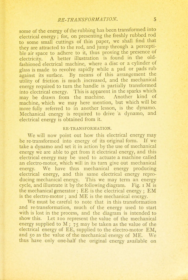 some of the energy of the rubbing has been transformed into electrical energy; for, on presenting the freshly rubbed rod to some small cuttings of thin paper, we shall find that they are attracted to the rod, and jump through a percepti- ble air space to adhere to it, thus proving the presence of electricity. A better illustration is found in the old- fashioned electrical machine, where a disc or a cylinder of glass is made to revolve rapidly while a pad or pads rub against its surface. By means of this arrangement the utility of friction is much increased, and the mechanical energy required to turn the handle is partially transformed into electrical energy. This is apparent in the sparks which may be drawn from the machine. Another kind of machine, which we may here mention, but which will be more fully referred to in another lesson, is the dynamo. Mechanical energy is required to drive 'a dynamo, and electrical energy is obtained from it. RE-TRANSFORMATION. We will now point out how this electrical energy may be re-transformed into energy of its original form. If we take a dynamo and set it in action by the use of mechanical energy we are able to get from it electrical energy, and this electrical energy may be used to actuate a machine called an electro-motor, which will in its turn give out mechanical energy. We have thus mechanical energy producing electrical energy, and this same electrical energy repro- ducing mechanical energy. This we may term an energy cycle, and illustrate it by the following diagram. Fig. i M is the mechanical generator ; EE is the electrical energy ; EM is the electro-motor; and ME is the mechanical energy. We must be careful to note that in this transformation and re-transformation, much of the energy used to start with is lost in the process, and the diagram is intended to show this. Let 100 represent the value of the mechanical energy supplied to M; 75 may be taken as the value of the electrical energy of EE, supplied to the electro-motor EM, and 50 as the value of the mechanical energy of ME. We thus have only one-half the original energy available on