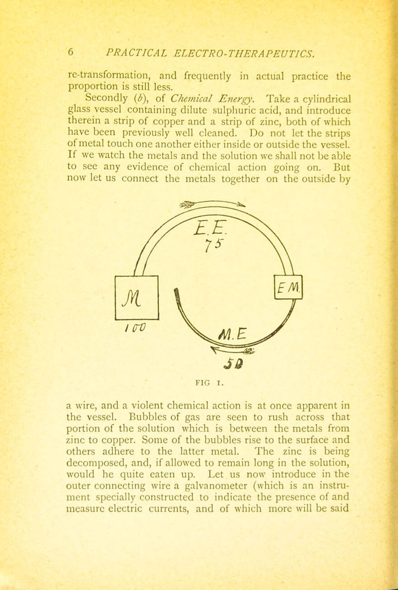 re-transformation, and frequently in actual practice the proportion is still less. Secondly (b), of Chemical Energy. Take a cylindrical glass vessel containing dilute sulphuric acid, and introduce therein a strip of copper and a strip of zinc, both of which have been previously well cleaned. Do not let the strips of metal touch one another either inside or outside the vessel. If we watch the metals and the solution we shall not be able to see any evidence of chemical action going on. But now let us connect the metals together on the outside by a wire, and a violent chemical action is at once apparent in the vessel. Bubbles of gas are seen to rush across that portion of the solution which is between the metals from zinc to copper. Some of the bubbles rise to the surface and others adhere to the latter metal. The zinc is being decomposed, and, if allowed to remain long in the solution, would he quite eaten up. Let us now introduce in the outer connecting wire a galvanometer (which is an instru- ment specially constructed to indicate the presence of and measure electric currents, and of which more will be said EM.