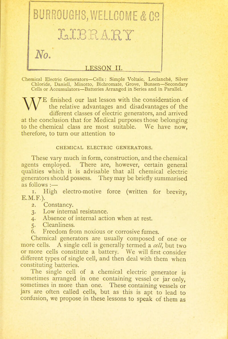 No. LESSON II. Chemical Electric Generators—Cells: Simple Voltaic, Leclanch6, Silver Chloride, Daniell, Minotto, Bichromate, Grove, Bunsen—Secondary Cells or Accumulators—Batteries Arranged in Series and in Parallel. WE finished our last lesson with the consideration of the relative advantages and disadvantages of the different classes of electric generators, and arrived at the conclusion that for Medical purposes those belonging to the chemical class are most suitable. We have now, therefore, to turn our attention to CHEMICAL ELECTRIC GENERATORS. These vary much in form, construction, and the chemical agents employed. There are, however, certain general qualities which it is advisable that all chemical electric generators should possess. They may be briefly summarised as follows :— 1. High electro-motive force (written for brevity, E.M.F.). 2. Constancy. 3. Low internal resistance. 4. Absence of internal action when at rest. 5. Cleanliness. 6. Freedom from noxious or corrosive fumes. Chemical generators are usually composed of one or more cells. A single cell is generally termed a cell, but two or more cells constitute a battery. We will first consider different types of single cell, and then deal with them when constituting batteries. The single cell of a chemical electric generator is sometimes arranged in one containing vessel or jar only, sometimes in more than one. These containing vessels or jars are often called cells, but as this is apt to lead to confusion, we propose in these lessons to speak of them as