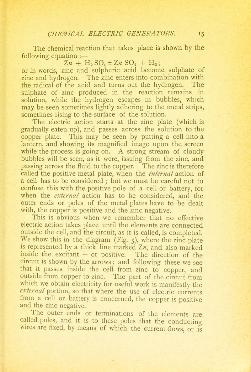 The chemical reaction that takes place is shown by the following equation :— Z» + H2 S04 = Z« S04 + H3 • or in words, zinc and sulphuric acid become sulphate of zinc and hydrogen. The zinc enters into combination with the radical of the acid and turns out the hydrogen. The sulphate of zinc produced in the reaction remains in solution, while the hydrogen escapes in bubbles, which may be seen sometimes lightly adhering to the metal strips, sometimes rising to the surface of the solution. The electric action starts at the zinc plate (which is gradually eaten up), and passes across the solution to the copper plate. This may be seen by putting a cell into a lantern, and showing its magnified image upon the screen while the process is going on. A strong stream of cloudy bubbles will be seen, as it were, issuing from the zinc, and passing across the fluid to the copper. The zinc is therefore called the positive metal plate, when the internal action of a cell has to be considered ; but we must be careful not to confuse this with the positive pole of a cell or battery, for when the external action has to be considered, and the outer ends or poles of the metal plates have to be dealt with, the copper is positive and the zinc negative. This is obvious when we remember that no effective electric action takes place until the elements are connected outside the cell, and the circuit, as it is called, is completed. We show this in the diagram (Fig. 5), where the zinc plate is represented by a thick line marked Zn, and also marked inside the excitant + or positive. The direction of the circuit is shown by the arrows ; and following these we see that it passes inside the cell from zinc to copper, and outside from copper to zinc. The part of the circuit from which we obtain electricity for useful work is manifestly the external portion, so that where the use of electric currents from a cell or battery is concerned, the copper is positive and the zinc negative. The outer ends or terminations of the elements are called poles, and it is to these poles that the conducting wires are fixed, by means of which the current flows, or is