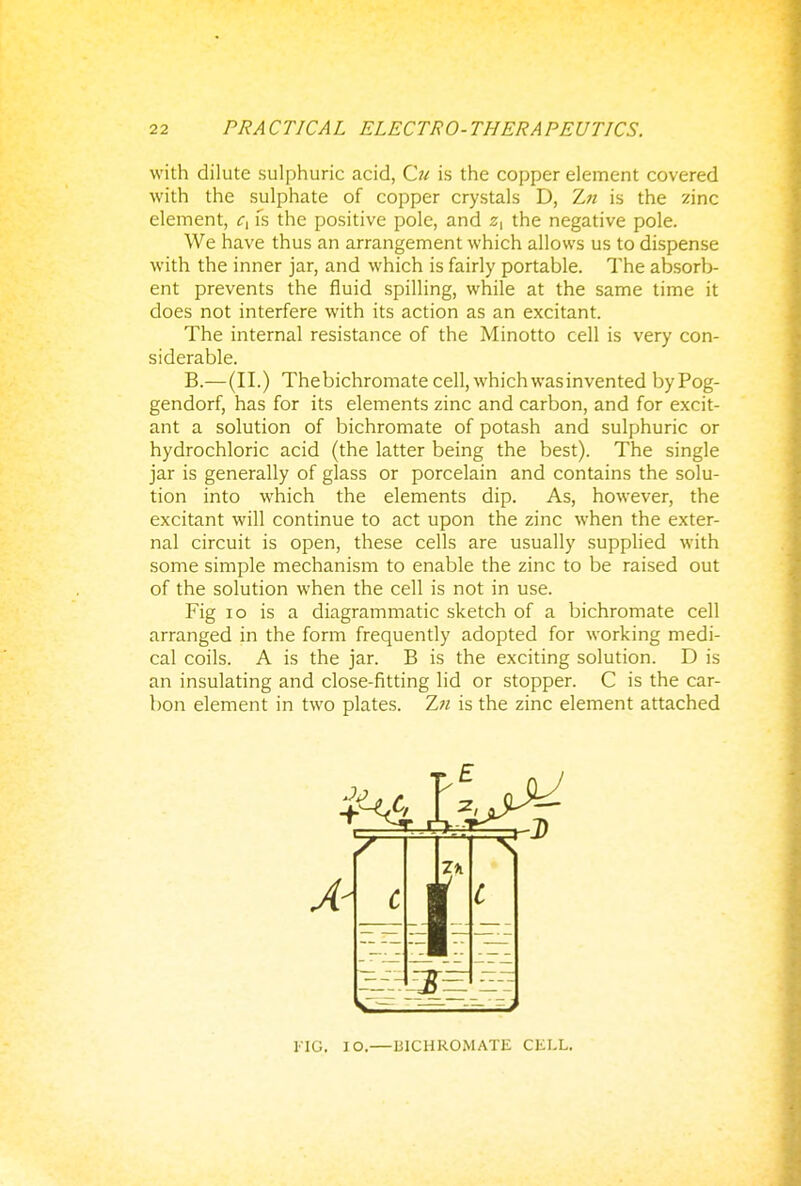 with dilute sulphuric acid, Cu is the copper element covered with the sulphate of copper crystals D, Zn is the zinc element, c{ fs the positive pole, and z, the negative pole. We have thus an arrangement which allows us to dispense with the inner jar, and which is fairly portable. The absorb- ent prevents the fluid spilling, while at the same time it does not interfere with its action as an excitant. The internal resistance of the Minotto cell is very con- siderable. B.—(II.) Thebichromate cell, which was invented byPog- gendorf, has for its elements zinc and carbon, and for excit- ant a solution of bichromate of potash and sulphuric or hydrochloric acid (the latter being the best). The single jar is generally of glass or porcelain and contains the solu- tion into which the elements dip. As, however, the excitant will continue to act upon the zinc when the exter- nal circuit is open, these cells are usually supplied with some simple mechanism to enable the zinc to be raised out of the solution when the cell is not in use. Fig 10 is a diagrammatic sketch of a bichromate cell arranged in the form frequently adopted for working medi- cal coils. A is the jar. B is the exciting solution. D is an insulating and close-fitting lid or stopper. C is the car- bon element in two plates. Zn is the zinc element attached 1'IG, IO.—BICHROMATE CELL.