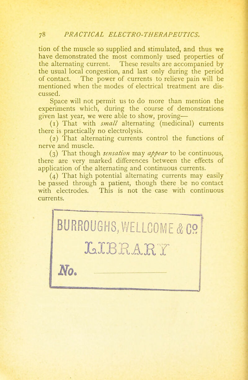 tion of the muscle so supplied and stimulated, and thus we have demonstrated the most commonly used properties of the alternating current. These results are accompanied by the usual local congestion, and last only during the period of contact. The power of currents to relieve pain will be mentioned when the modes of electrical treatment are dis- cussed. Space will not permit us to do more than mention the experiments which, during the course of demonstrations given last year, we were able to show, proving— (1) That with small alternating (medicinal) currents there is practically no electrolysis. (2) That alternating currents control the functions of nerve and muscle. (3) That though sensation may appear to be continuous, there are very marked differences between the effects of application of the alternating and continuous currents. (4) That high potential alternating currents may easily be passed through a patient, though there be no contact with electrodes. This is not the case with continuous currents. BURROUGHS, WELLCOME 4 C2 No.