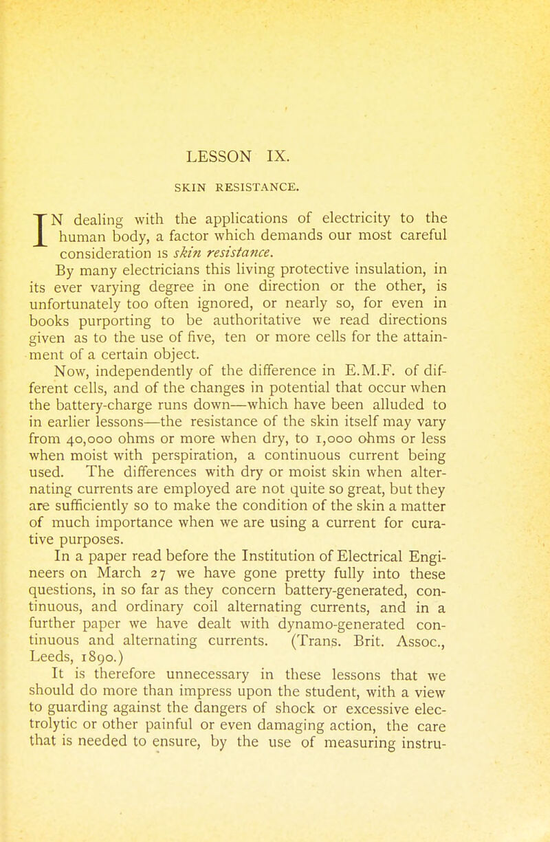 SKIN RESISTANCE. IN dealing with the applications of electricity to the human body, a factor which demands our most careful consideration is skin resistance. By many electricians this living protective insulation, in its ever varying degree in one direction or the other, is unfortunately too often ignored, or nearly so, for even in books purporting to be authoritative we read directions given as to the use of five, ten or more cells for the attain- ment of a certain object. Now, independently of the difference in E.M.F. of dif- ferent cells, and of the changes in potential that occur when the battery-charge runs down—which have been alluded to in earlier lessons—the resistance of the skin itself may vary from 40,000 ohms or more when dry, to 1,000 ohms or less when moist with perspiration, a continuous current being used. The differences with dry or moist skin when alter- nating currents are employed are not quite so great, but they are sufficiently so to make the condition of the skin a matter of much importance when we are using a current for cura- tive purposes. In a paper read before the Institution of Electrical Engi- neers on March 27 we have gone pretty fully into these questions, in so far as they concern battery-generated, con- tinuous, and ordinary coil alternating currents, and in a further paper we have dealt with dynamo-generated con- tinuous and alternating currents. (Trans. Brit. Assoc., Leeds, 1890.) It is therefore unnecessary in these lessons that we should do more than impress upon the student, with a view to guarding against the dangers of shock or excessive elec- trolytic or other painful or even damaging action, the care that is needed to ensure, by the use of measuring instru-