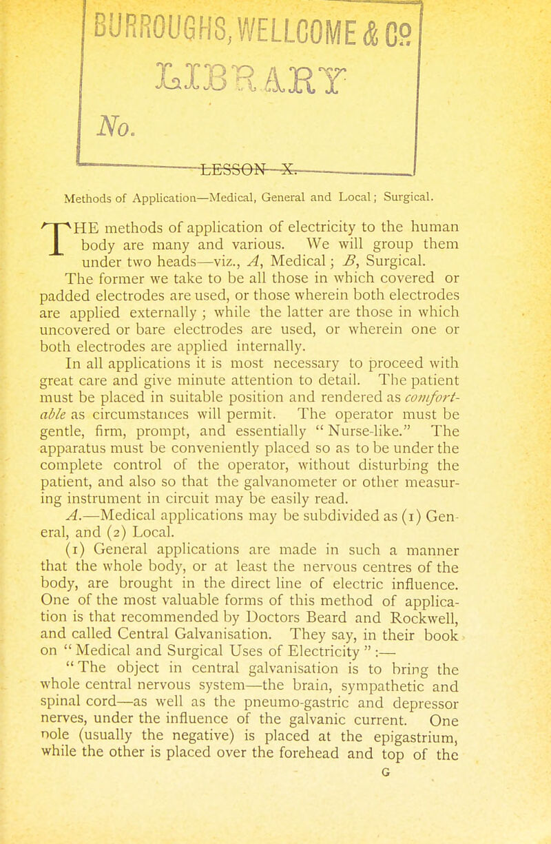 BURROUGHS, WELLCOME 4 OB No. . *~ LESSON—^ Methods of Application—Medical, General and Local; Surgical. THE methods of application of electricity to the human body are many and various. We will group them under two heads—viz., A, Medical; B, Surgical. The former we take to be all those in which covered or padded electrodes are used, or those wherein both electrodes are applied externally ; while the latter are those in which uncovered or bare electrodes are used, or wherein one or both electrodes are applied internally. In all applications it is most necessary to proceed with great care and give minute attention to detail. The patient must be placed in suitable position and rendered as comfort- able as circumstances will permit. The operator must be gentle, firm, prompt, and essentially  Nurse-like. The apparatus must be conveniently placed so as to be under the complete control of the operator, without disturbing the patient, and also so that the galvanometer or other measur- ing instrument in circuit may be easily read. A.—Medical applications may be subdivided as (i) Gen- eral, and (2) Local. (1) General applications are made in such a manner that the whole body, or at least the nervous centres of the body, are brought in the direct line of electric influence. One of the most valuable forms of this method of applica- tion is that recommended by Doctors Beard and Rockwell, and called Central Galvanisation. They say, in their book on  Medical and Surgical Uses of Electricity  :—  The object in central galvanisation is to bring the whole central nervous system—the brain, sympathetic and spinal cord—as well as the pneumo-gastric and depressor nerves, under the influence of the galvanic current. One nole (usually the negative) is placed at the epigastrium, while the other is placed over the forehead and top of the G