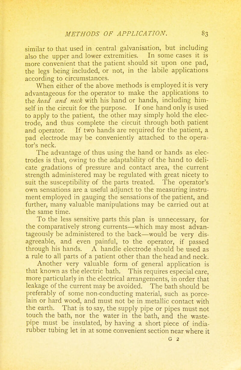 similar to that used in central galvanisation, but including also the upper and lower extremities. In some cases it is more convenient that the patient should sit upon one pad, the legs being included, or not, in the labile applications according to circumstances. When either of the above methods is employed it is very advantageous for the operator to make the applications to the head and neck with his hand or hands, including him- self in the circuit for the purpose. If one hand only is used to apply to the patient, the other may simply hold the elec- trode, and thus complete the circuit through both patient and operator. If two hands are required for the patient, a pad electrode may be conveniently attached to the opera- tor's neck. The advantage of thus using the hand or hands as elec- trodes is that, owing to the adaptability of the hand to deli- cate gradations of pressure and contact area, the current strength administered may be regulated with great nicety to suit the susceptibility of the parts treated. The operator's own sensations are a useful adjunct to the measuring instru- ment employed in gauging the sensations of the patient, and further, many valuable manipulations may be carried out at the same time. To the less sensitive parts this plan is unnecessary, for the comparatively strong currents—which may most advan- tageously be administered to the back—would be very dis- agreeable, and even painful, to the operator, if passed through his hands. A handle electrode should be used as a rule to all parts of a patient other than the head and neck. Another very valuable form of general application is that known as the electric bath. This requires especial care, more particularly in the electrical arrangements, in order that leakage of the current may be avoided. The bath should be preferably of some non-conducting material, such as porce- lain or hard wood, and must not be in metallic contact with the earth. That is to say, the supply pipe or pipes must not touch the bath, nor the water in the bath, and the waste- pipe must be insulated, by having a short piece of india- rubber tubing let in at some convenient section near where it