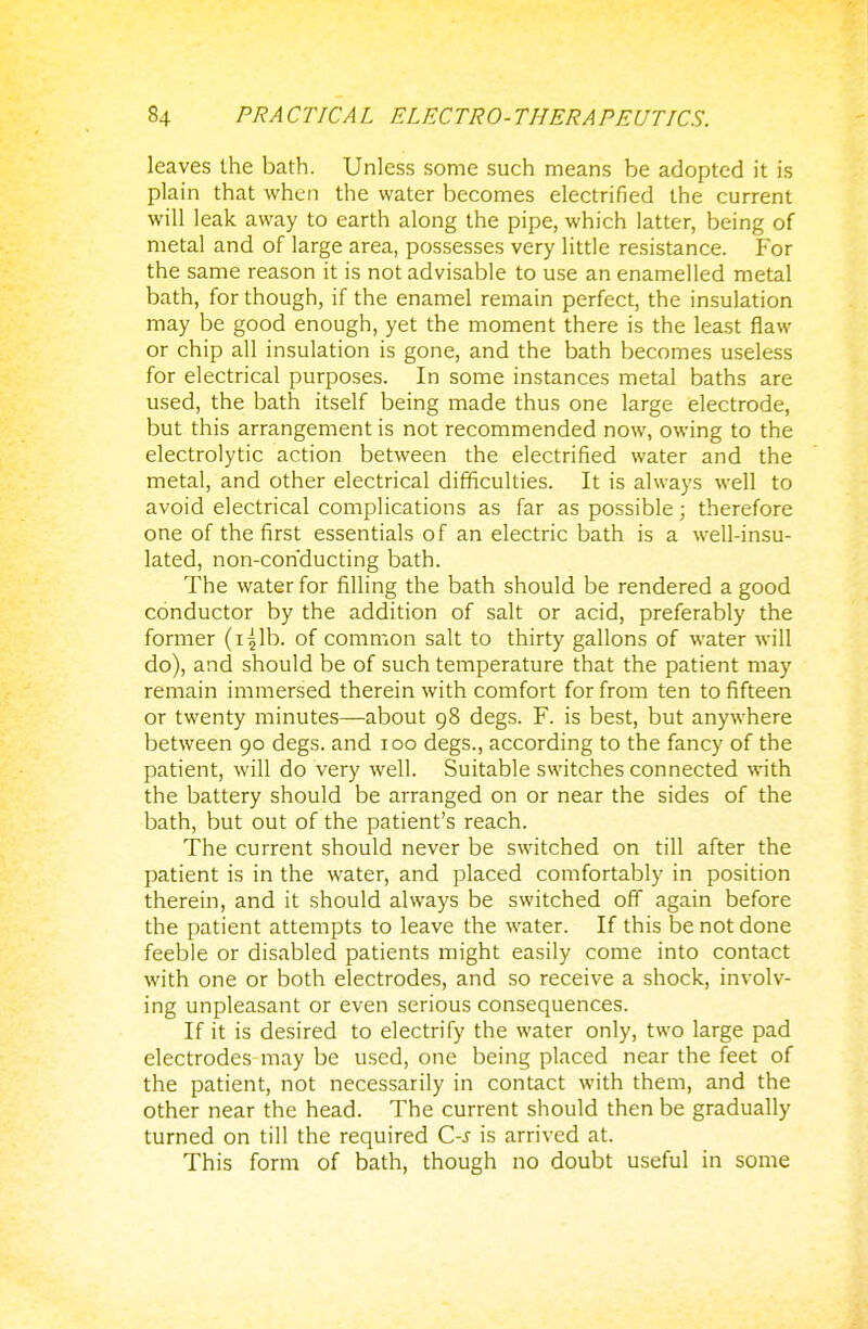 leaves the bath. Unless some such means be adopted it is plain that when the water becomes electrified the current will leak away to earth along the pipe, which latter, being of metal and of large area, possesses very little resistance. For the same reason it is not advisable to use an enamelled metal bath, for though, if the enamel remain perfect, the insulation may be good enough, yet the moment there is the least flaw or chip all insulation is gone, and the bath becomes useless for electrical purposes. In some instances metal baths are used, the bath itself being made thus one large electrode, but this arrangement is not recommended now, owing to the electrolytic action between the electrified water and the metal, and other electrical difficulties. It is always well to avoid electrical complications as far as possible; therefore one of the first essentials of an electric bath is a well-insu- lated, non-conducting bath. The water for filling the bath should be rendered a good conductor by the addition of salt or acid, preferably the former (i^lb. of common salt to thirty gallons of water will do), and should be of such temperature that the patient may remain immersed therein with comfort for from ten to fifteen or twenty minutes—about 98 degs. F. is best, but anywhere between 90 degs. and 100 degs., according to the fancy of the patient, will do very well. Suitable switches connected with the battery should be arranged on or near the sides of the bath, but out of the patient's reach. The current should never be switched on till after the patient is in the water, and placed comfortably in position therein, and it should always be switched off again before the patient attempts to leave the water. If this be not done feeble or disabled patients might easily come into contact with one or both electrodes, and so receive a shock, involv- ing unpleasant or even serious consequences. If it is desired to electrify the water only, two large pad electrodes may be used, one being placed near the feet of the patient, not necessarily in contact with them, and the other near the head. The current should then be gradually turned on till the required C-s is arrived at. This form of bath, though no doubt useful in some