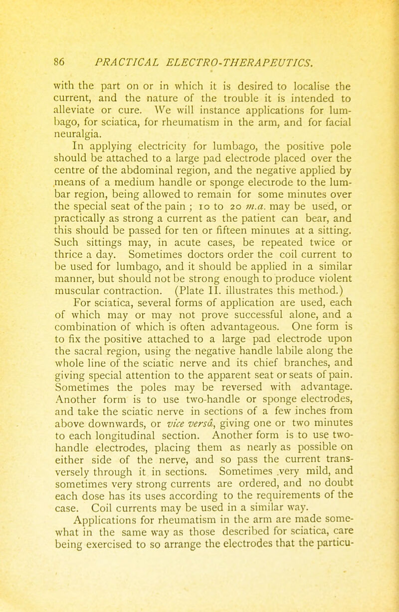 with the part on or in which it is desired to localise the current, and the nature of the trouble it is intended to alleviate or cure. We will instance applications for lum- bago, for sciatica, for rheumatism in the arm, and for facial neuralgia. In applying electricity for lumbago, the positive pole should be attached to a large pad electrode placed over the centre of the abdominal region, and the negative applied by means of a medium handle or sponge electrode to the lum- bar region, being allowed to remain for some minutes over the special seat of the pain ; 10 to 20 711. a. may be used, or practically as strong a current as the patient can bear, and this should be passed for ten or fifteen minutes at a sitting. Such sittings may, in acute cases, be repeated twice or thrice a day. Sometimes doctors order the coil current to be used for lumbago, and it should be applied in a similar manner, but should not be strong enough to produce violent muscular contraction. (Plate II. illustrates this method.) For sciatica, several forms of application are used, each of which may or may not prove successful alone, and a combination of which is often advantageous. One form is to fix the positive attached to a large pad electrode upon the sacral region, using the negative handle labile along the whole line of the sciatic nerve and its chief branches, and giving special attention to the apparent seat or seats of pain. Sometimes the poles may be reversed with advantage. Another form is to use two-handle or sponge electrodes, and take the sciatic nerve in sections of a few inches from above downwards, or vice versa, giving one or two minutes to each longitudinal section. Another form is to use two- handle electrodes, placing them as nearly as possible on either side of the nerve, and so pass the current trans- versely through it in sections. Sometimes .very mild, and sometimes very strong currents are ordered, and no doubt each dose has its uses according to the requirements of the case. Coil currents may be used in a similar way. Applications for rheumatism in the arm are made some- what in the same way as those described for sciatica, care being exercised to so arrange the electrodes that the particu-