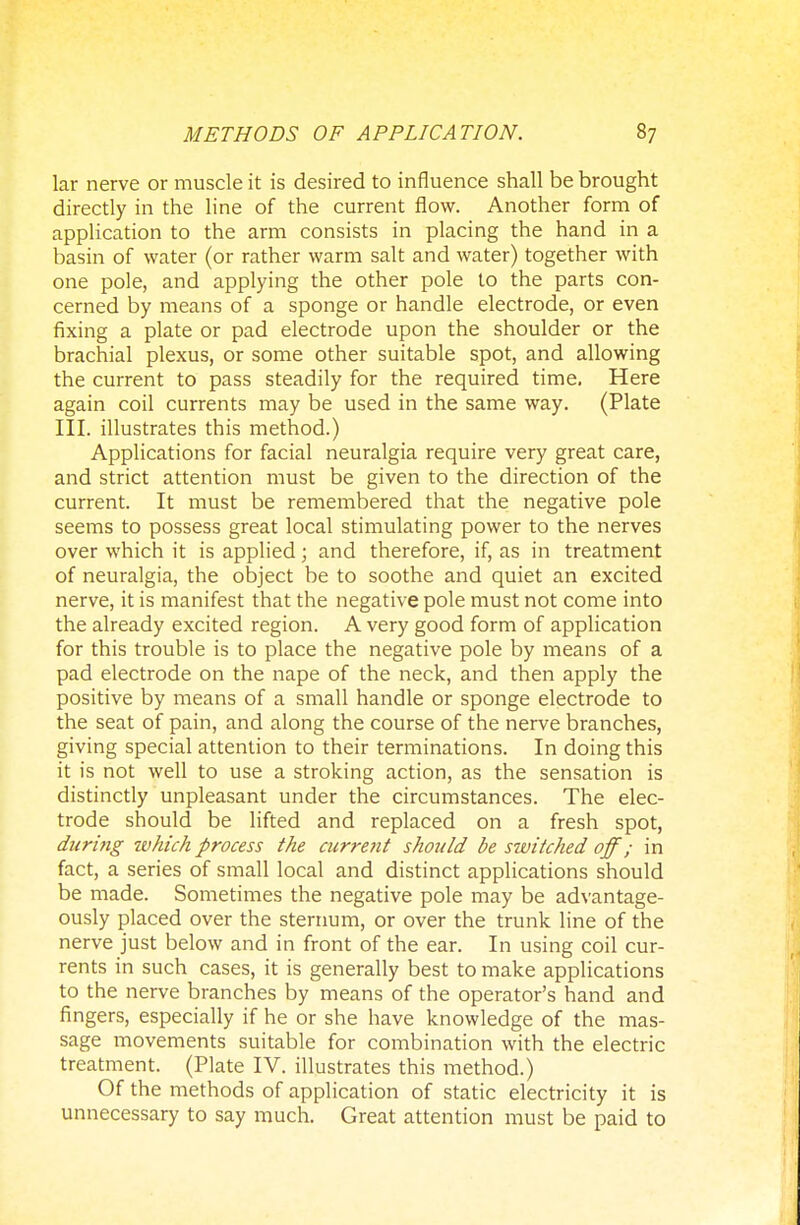 lar nerve or muscle it is desired to influence shall be brought directly in the line of the current flow. Another form of application to the arm consists in placing the hand in a basin of water (or rather warm salt and water) together with one pole, and applying the other pole to the parts con- cerned by means of a sponge or handle electrode, or even fixing a plate or pad electrode upon the shoulder or the brachial plexus, or some other suitable spot, and allowing the current to pass steadily for the required time. Here again coil currents may be used in the same way. (Plate III. illustrates this method.) Applications for facial neuralgia require very great care, and strict attention must be given to the direction of the current. It must be remembered that the negative pole seems to possess great local stimulating power to the nerves over which it is applied; and therefore, if, as in treatment of neuralgia, the object be to soothe and quiet an excited nerve, it is manifest that the negative pole must not come into the already excited region. A very good form of application for this trouble is to place the negative pole by means of a pad electrode on the nape of the neck, and then apply the positive by means of a small handle or sponge electrode to the seat of pain, and along the course of the nerve branches, giving special attention to their terminations. In doing this it is not well to use a stroking action, as the sensation is distinctly unpleasant under the circumstances. The elec- trode should be lifted and replaced on a fresh spot, during ivhich process the current should be switched off; in fact, a series of small local and distinct applications should be made. Sometimes the negative pole may be advantage- ously placed over the sternum, or over the trunk line of the nerve just below and in front of the ear. In using coil cur- rents in such cases, it is generally best to make applications to the nerve branches by means of the operator's hand and fingers, especially if he or she have knowledge of the mas- sage movements suitable for combination with the electric treatment. (Plate IV. illustrates this method.) Of the methods of application of static electricity it is unnecessary to say much. Great attention must be paid to