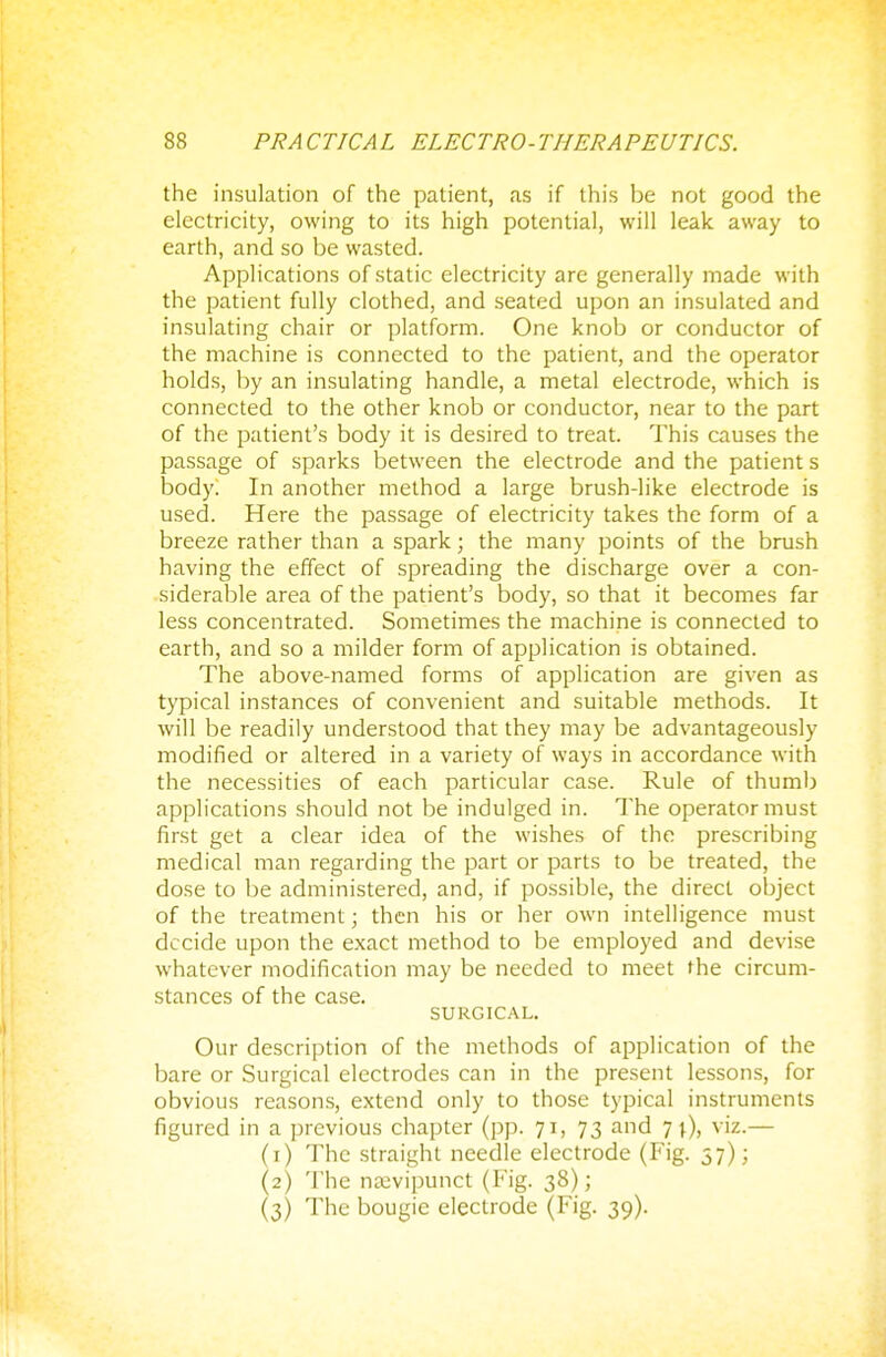 the insulation of the patient, as if this be not good the electricity, owing to its high potential, will leak away to earth, and so be wasted. Applications of static electricity are generally made with the patient fully clothed, and seated upon an insulated and insulating chair or platform. One knob or conductor of the machine is connected to the patient, and the operator holds, by an insulating handle, a metal electrode, which is connected to the other knob or conductor, near to the part of the patient's body it is desired to treat. This causes the passage of sparks between the electrode and the patient s body. In another method a large brush-like electrode is used. Here the passage of electricity takes the form of a breeze rather than a spark; the many points of the brush having the effect of spreading the discharge over a con- siderable area of the patient's body, so that it becomes far less concentrated. Sometimes the machine is connected to earth, and so a milder form of application is obtained. The above-named forms of application are given as typical instances of convenient and suitable methods. It will be readily understood that they may be advantageously modified or altered in a variety of ways in accordance with the necessities of each particular case. Rule of thumb applications should not be indulged in. The operator must first get a clear idea of the wishes of the prescribing medical man regarding the part or parts to be treated, the dose to be administered, and, if possible, the direct object of the treatment; then his or her own intelligence must decide upon the exact method to be employed and devise whatever modification may be needed to meet the circum- stances of the case. SURGICAL. Our description of the methods of application of the bare or Surgical electrodes can in the present lessons, for obvious reasons, extend only to those typical instruments figured in a previous chapter (pp. 71, 73 and 7 \), viz.— (1) The straight needle electrode (Fig. 37); (2) The nsevipunct (Fig. 38);