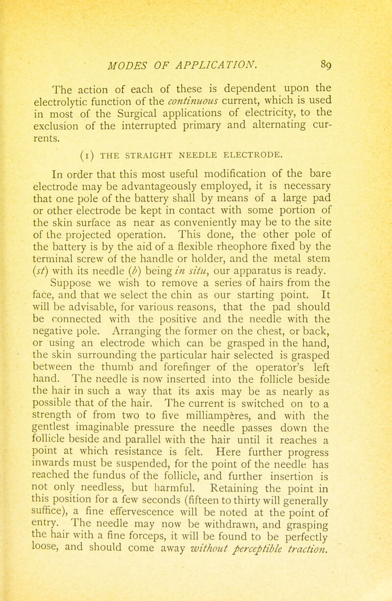 The action of each of these is dependent upon the electrolytic function of the continuous current, which is used in most of the Surgical applications of electricity, to the exclusion of the interrupted primary and alternating cur- rents. (i) THE STRAIGHT NEEDLE ELECTRODE. In order that this most useful modification of the bare electrode may be advantageously employed, it is necessary that one pole of the battery shall by means of a large pad or other electrode be kept in contact with some portion of the skin surface as near as conveniently may be to the site of the projected operation. This done, the other pole of the battery is by the aid of a flexible rheophore fixed by the terminal screw of the handle or holder, and the metal stem (st) with its needle (b) being in situ, our apparatus is ready. Suppose we wish to remove a series of hairs from the face, and that we select the chin as our starting point. It will be advisable, for various reasons, that the pad should be connected with the positive and the needle with the negative pole. Arranging the former on the chest, or back, or using an electrode which can be grasped in the hand, the skin surrounding the particular hair selected is grasped between the thumb and forefinger of the operator's left hand. The needle is now inserted into the follicle beside the hair in such a way that its axis may be as nearly as possible that of the hair. The current is switched on to a strength of from two to five milliamperes, and with the gentlest imaginable pressure the needle passes down the follicle beside and parallel with the hair until it reaches a point at which resistance is felt. Here further progress inwards must be suspended, for the point of the needle has reached the fundus of the follicle, and further insertion is not only needless, but harmful. Retaining the point in this position for a few seconds (fifteen to thirty will generally suffice), a fine effervescence will be noted at the point of entry. The needle may now be withdrawn, and grasping the hair with a fine forceps, it will be found to be perfectly loose, and should come away without perceptible traction.