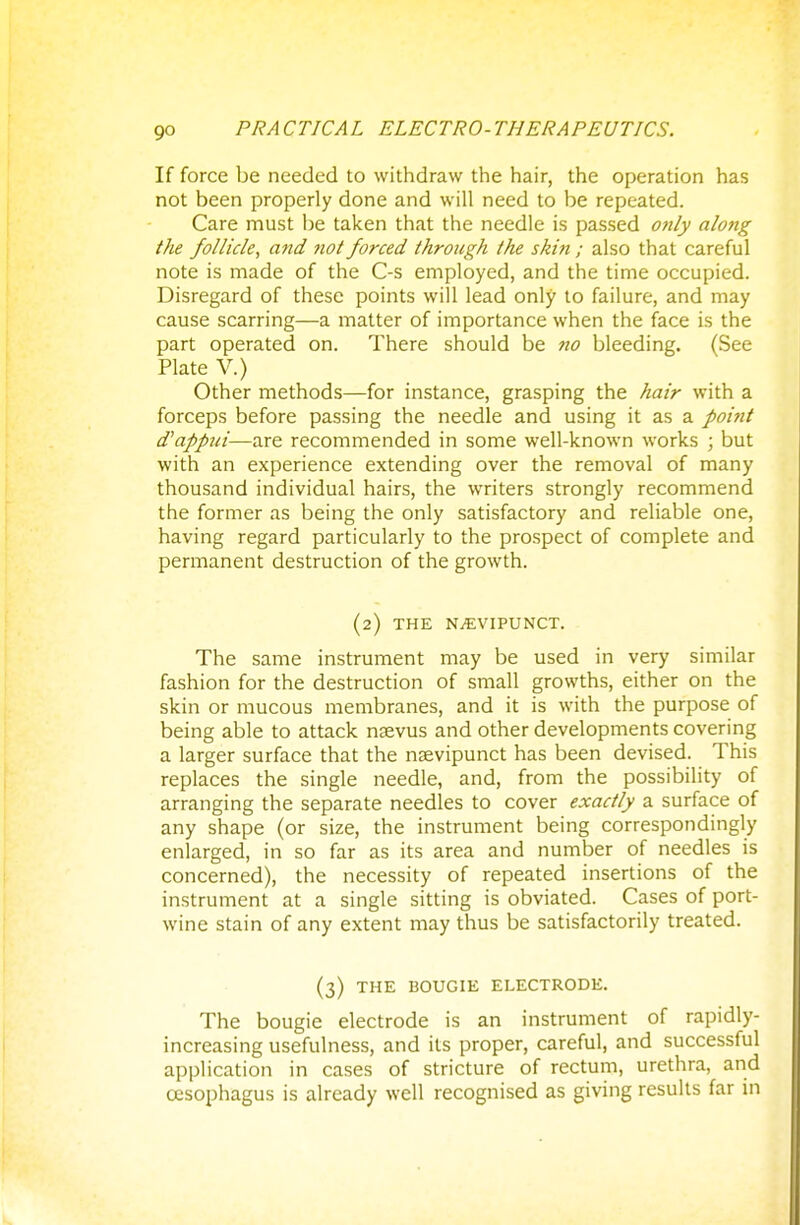 If force be needed to withdraw the hair, the operation has not been properly done and will need to be repeated. Care must be taken that the needle is passed only along the follicle, and not forced through the skin ; also that careful note is made of the C-s employed, and the time occupied. Disregard of these points will lead only to failure, and may cause scarring—a matter of importance when the face is the part operated on. There should be no bleeding. (See Plate V.) Other methods—for instance, grasping the hair with a forceps before passing the needle and using it as a point d'appui—are recommended in some well-known works ; but with an experience extending over the removal of many thousand individual hairs, the writers strongly recommend the former as being the only satisfactory and reliable one, having regard particularly to the prospect of complete and permanent destruction of the growth. (2) THE NiEVIPUNCT. The same instrument may be used in very similar fashion for the destruction of small growths, either on the skin or mucous membranes, and it is with the purpose of being able to attack naevus and other developments covering a larger surface that the nsevipunct has been devised. This replaces the single needle, and, from the possibility of arranging the separate needles to cover exactly a surface of any shape (or size, the instrument being correspondingly enlarged, in so far as its area and number of needles is concerned), the necessity of repeated insertions of the instrument at a single sitting is obviated. Cases of port- wine stain of any extent may thus be satisfactorily treated. (3) THE BOUGIE ELECTRODE. The bougie electrode is an instrument of rapidly- increasing usefulness, and its proper, careful, and successful application in cases of stricture of rectum, urethra, and oesophagus is already well recognised as giving results far in