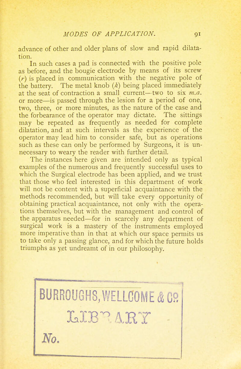 advance of other and older plans of slow and rapid dilata- tion. In such cases a pad is connected with the positive pole as before, and the bougie electrode by means of its screw (r) is placed in communication with the negative pole of the battery. The metal knob (k) being placed immediately at the seat of contraction a small current—two to six m.a. or more—is passed through the lesion for a period of one, two, three, or more minutes, as the nature of the case and the forbearance of the operator may dictate. The sittings may be repeated as frequently as needed for complete dilatation, and at such intervals as the experience of the operator may lead him to consider safe, but as operations such as these can only be performed by Surgeons, it is un- necessary to weary the reader with further detail. The instances here given are intended only as typical examples of the numerous and frequently successful uses to which the Surgical electrode has been applied, and we trust that those who feel interested in this department of work will not be content with a superficial acquaintance with the methods recommended, but will take every opportunity of obtaining practical acquaintance, not only with the opera- tions themselves, but with the management and control of the apparatus needed—for in scarcely any department of surgical work is a mastery of the instruments employed more imperative than in that at which our space permits us to take only a passing glance, and for which the future holds triumphs as yet undreamt of in our philosophy. BURROUGHS, WELLCOME & CS No.