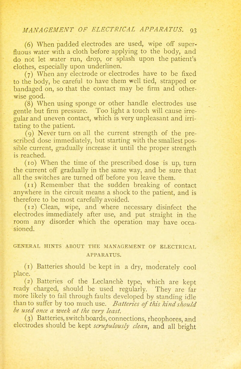 (6) When padded electrodes are used, wipe off super- fluous water with a cloth before applying to the body, and do not let water run, drop, or splash upon the patient's clothes, especially upon underlinen. (7) When any electrode or electrodes have to be fixed to the body, be careful to have them well tied, strapped or bandaged on, so that the contact may be firm and other- wise good. (8) When using sponge or other handle electrodes use gentle but firm pressure. Too light a touch will cause irre- gular and uneven contact, which is very unpleasant and irri- tating to the patient. (9) Never turn on all the current strength of the pre- scribed dose immediately, but starting with the smallest pos- sible current, gradually increase it until the proper strength is reached. (10) When the time of the prescribed dose is up, turn the current off gradually in the same way, and be sure that all the switches are turned off before you leave them. (n) Remember that the sudden breaking of contact anywhere in the circuit means a shock to the patient, and is therefore to be most carefully avoided. (12) Clean, wipe, and where necessary disinfect the electrodes immediately after use, and put straight in the room any disorder which the operation may have occa- sioned. GENERAL HINTS ABOUT THE MANAGEMENT OF ELECTRICAL APPARATUS. (1) Batteries should be kept in a dry, moderately cool place. (2) Batteries of the Leclanche type, which are kept ready charged, should be used regularly. They are far more likely to fail through faults developed by standing idle than to suffer by too much use. Batteries of this kind should be used once a week at the very least. (3) Batteries, switch boards, connections, rheophores, and electrodes should be kept scrupulously clean, and all bright