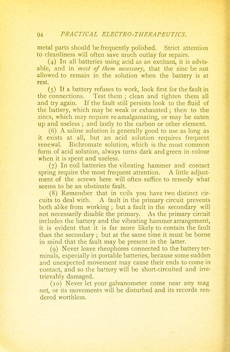 metal parts should be frequently polished. Strict attention to cleanliness will often save much outlay for repairs. (4) In all batteries using acid as an excitant, it is advis- able, and in most of t/iem necessary, that the zinc be not allowed to remain in the solution when the battery is at rest. (5) If a battery refuses to work, look first for the fault in the connections. Test them ; clean and tighten them all and try again. If the fault still persists look to the fluid of the battery, which may be weak or exhausted ; then to the zincs, which may require re-amalgamating, or may be eaten up and useless ; and lastly to the carbon or other element. (6) A saline solution is generally good to use as long as it exists at all, but an acid solution requires frequent renewal. Bichromate solution, which is the most common form of acid solution, always turns dark and green in colour when it is spent and useless. (7) In coil batteries the vibrating hammer and contact spring require the most frequent attention. A little adjust- ment of the screws here will often suffice to remedy what seems to be an obstinate fault. (8) Remember that in coils you have two distinct cir- cuits to deal with. A fault in the primary circuit prevents both alike from working ; but a fault in the secondary will not necessarily disable the primary. As the primary circuit includes the battery and the vibrating hammer arrangement, it is evident that it is far more likely to contain the fault than the secondary ; but at the same time it must be borne in mind that the fault may be present in the latter. (9) Never leave rheophores connected to the battery ter- minals, especially in portable batteries, because some sudden and unexpected movement may cause their ends to come in contact, and so the battery will be short-circuited and irre- trievably damaged. (10) Never let your galvanometer come near any mag net, or its movements will be disturbed and its records ren- dered worthless.