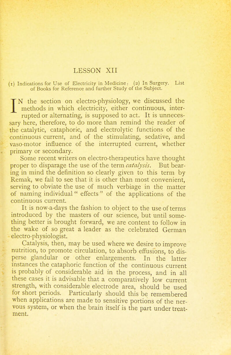 (i) Indications for Use of Electricity in Medicine: (2) In Surgery. List of Books for Reference and further Study of the Subject. IN the section on electro-physiology, we discussed the methods in which electricity, either continuous, inter- rupted or alternating, is supposed to act. It is unneces- sary here, therefore, to do more than remind the reader of the catalytic, cataphoric, and electrolytic functions of the continuous current, and of the stimulating, sedative, and vaso-motor influence of the interrupted current, whether primary or secondary. Some recent writers on electro-therapeutics have thought proper to disparage the use of the term catalysis. But bear- ing in mind the definition so clearly given to this term by Remak, we fail to see that it is other than most convenient, serving to obviate the use of much verbiage in the matter of naming individual effects  of the applications of the continuous current. It is now-a-days the fashion to object to the use of terms introduced by the masters of our science, but until some- thing better is brought forward, we are content to follow in the wake of so great a leader as the celebrated German electro-physiologist. Catalysis, then, may be used where we desire to improve nutrition, to promote circulation, to absorb effusions, to dis- perse glandular or other enlargements. In the latter instances the cataphoric function of the continuous current is probably of considerable aid in the process, and in all these cases it is advisable that a comparatively low current strength, with considerable electrode area, should be used for short periods. Particularly should this be remembered when applications are made to sensitive portions of the ner- vous system, or when the brain itself is the part under treat- ment.
