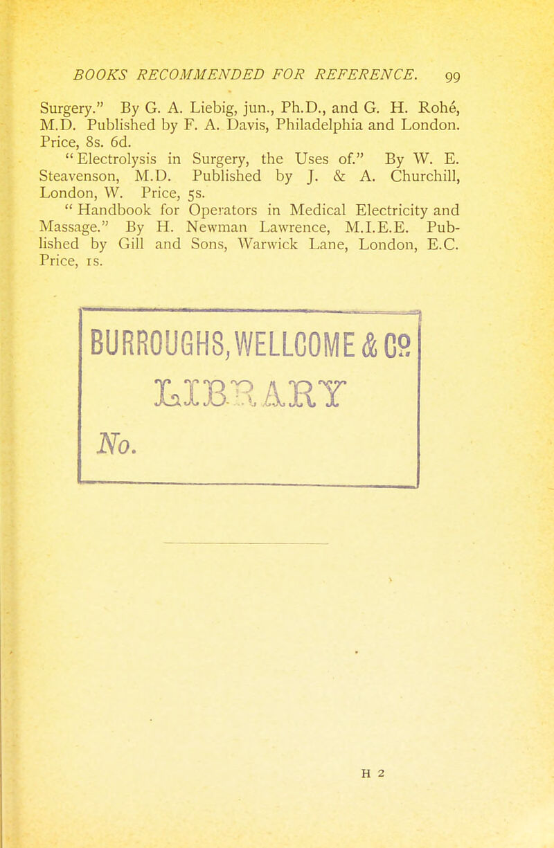 Surgery. By G. A. Liebig, jun., Ph.D., and G. H. Rohe, M.D. Published by F. A. Davis, Philadelphia and London. Price, 8s. 6d. Electrolysis in Surgery, the Uses of. By W. E. Steavenson, M.D. Published by J. & A. Churchill, London, VV. Price, 5s. Handbook for Operators in Medical Electricity and Massage. By H. Newman Lawrence, M.I.E.E. Pub- lished by Gill and Sons, Warwick Lane, London, E.C. Price, is. BURROUGHS, WELLCOME &C2 No. H 2