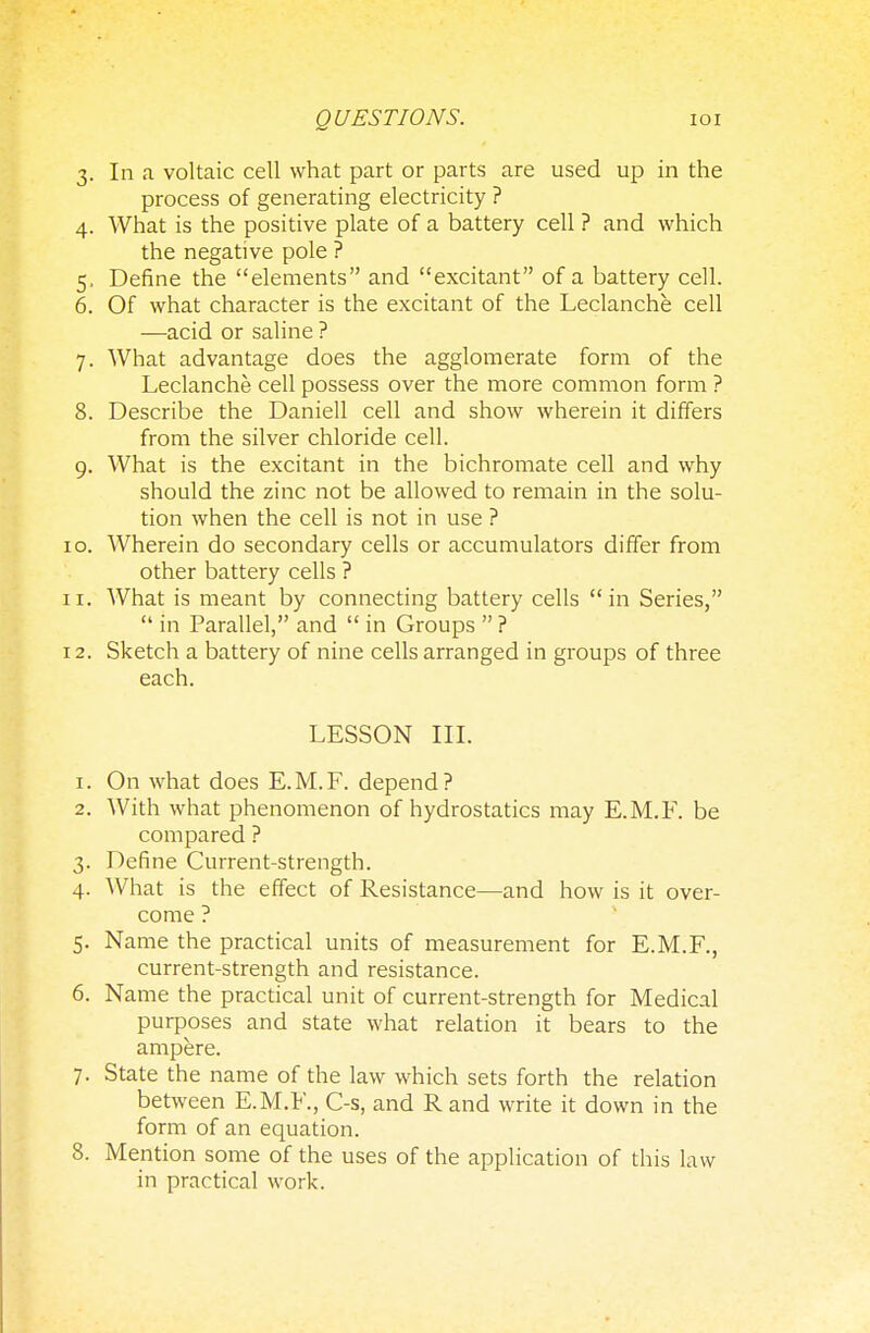 3. In a voltaic cell what part or parts are used up in the process of generating electricity ? 4. What is the positive plate of a battery cell ? and which the negative pole ? 5. Define the elements and excitant of a battery cell. 6. Of what character is the excitant of the Leclanche cell —acid or saline ? 7. What advantage does the agglomerate form of the Leclanche cell possess over the more common form ? 8. Describe the Daniell cell and show wherein it differs from the silver chloride cell. 9. What is the excitant in the bichromate cell and why should the zinc not be allowed to remain in the solu- tion when the cell is not in use ? 10. Wherein do secondary cells or accumulators differ from other battery cells ? 11. What is meant by connecting battery cells in Series,  in Parallel, and  in Groups  ? 12. Sketch a battery of nine cells arranged in groups of three each. LESSON III. 1. On what does E.M.F. depend? 2. With what phenomenon of hydrostatics may E.M.F. be compared ? 3. Define Current-strength. 4. What is the effect of Resistance—and how is it over- come ? 5. Name the practical units of measurement for E.M.F., current-strength and resistance. 6. Name the practical unit of current-strength for Medical purposes and state what relation it bears to the ampere. 7. State the name of the law which sets forth the relation between E.M.F., C-s, and R and write it down in the form of an equation. 8. Mention some of the uses of the application of this law in practical work.
