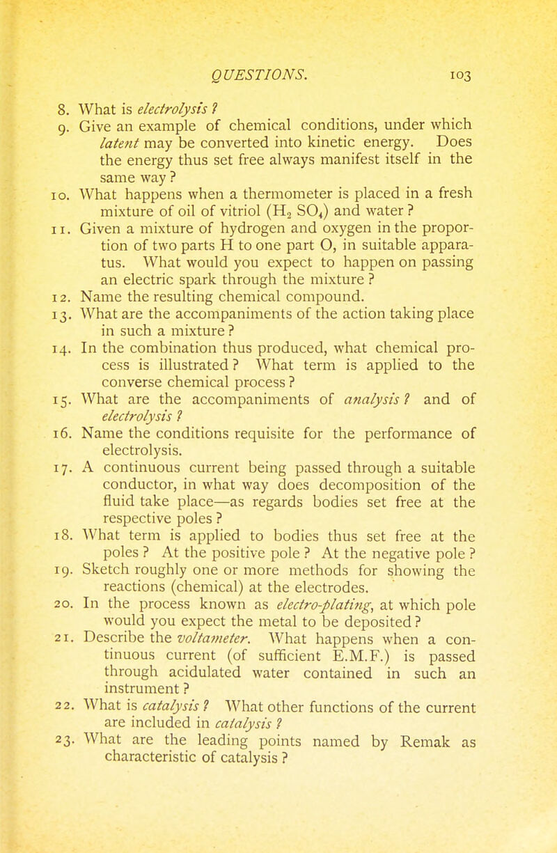 8. What is electrolysis ? 9. Give an example of chemical conditions, under which latent may be converted into kinetic energy. Does the energy thus set free always manifest itself in the same way ? 0. What happens when a thermometer is placed in a fresh mixture of oil of vitriol (H2 S04) and water ? 1. Given a mixture of hydrogen and oxygen in the propor- tion of two parts H to one part O, in suitable appara- tus. What would you expect to happen on passing an electric spark through the mixture ? 2. Name the resulting chemical compound. 3. What are the accompaniments of the action taking place in such a mixture ? 4. In the combination thus produced, what chemical pro- cess is illustrated ? What term is applied to the converse chemical process ? 5. What are the accompaniments of analysis ? and of electrolysis ? 6. Name the conditions requisite for the performance of electrolysis. 7. A continuous current being passed through a suitable conductor, in what way does decomposition of the fluid take place—as regards bodies set free at the respective poles ? 8. What term is applied to bodies thus set free at the poles ? At the positive pole ? At the negative pole ? 9. Sketch roughly one or more methods for showing the reactions (chemical) at the electrodes. 0. In the process known as electro-plating, at which pole would you expect the metal to be deposited ? 1. Describe the voltameter. What happens when a con- tinuous current (of sufficient E.M.F.) is passed through acidulated water contained in such an instrument ? 2. What is catalysis ? What other functions of the current are included in catalysis ? 3. What are the leading points named by Remak as characteristic of catalysis ?