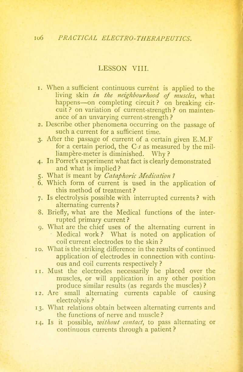 LESSON VIII. r. When a sufficient continuous current is applied to the living skin in the neighbourhood of musc/es, what happens—on completing circuit ? on breaking cir- cuit ? on variation of current-strength ? on mainten- ance of an unvarying current-strength ? 2. Describe other phenomena occurring on the passage of such a current for a sufficient time. 3. After the passage of current of a certain given E.M.F for a certain period, the C-s as measured by the mil- liampere-meter is diminished. Why ? 4. In Porret's experiment what fact is clearly demonstrated and what is implied? 5. What is meant by Cataphoric Medication ? 6. Which form of current is used in the application of this method of treatment ? 7. Is electrolysis possible with interrupted currents ? with alternating currents ? 8. Briefly, what are the Medical functions of the inter- rupted primary current ? 9. What are the chief uses of the alternating current in Medical work ? What is noted on application of coil current electrodes to the skin ? 0. What is the striking difference in the results of continued application of electrodes in connection with continu- ous and coil currents respectively ? 1. Must the electrodes necessarily be placed over the muscles, or will application in any other position produce similar results (as regards the muscles) ? 2. Are small alternating currents capable of causing electrolysis ? 3. What relations obtain between alternating currents and the functions of nerve and muscle ? 4. Is it possible, ivithout con/act, to pass alternating or continuous currents through a patient ?