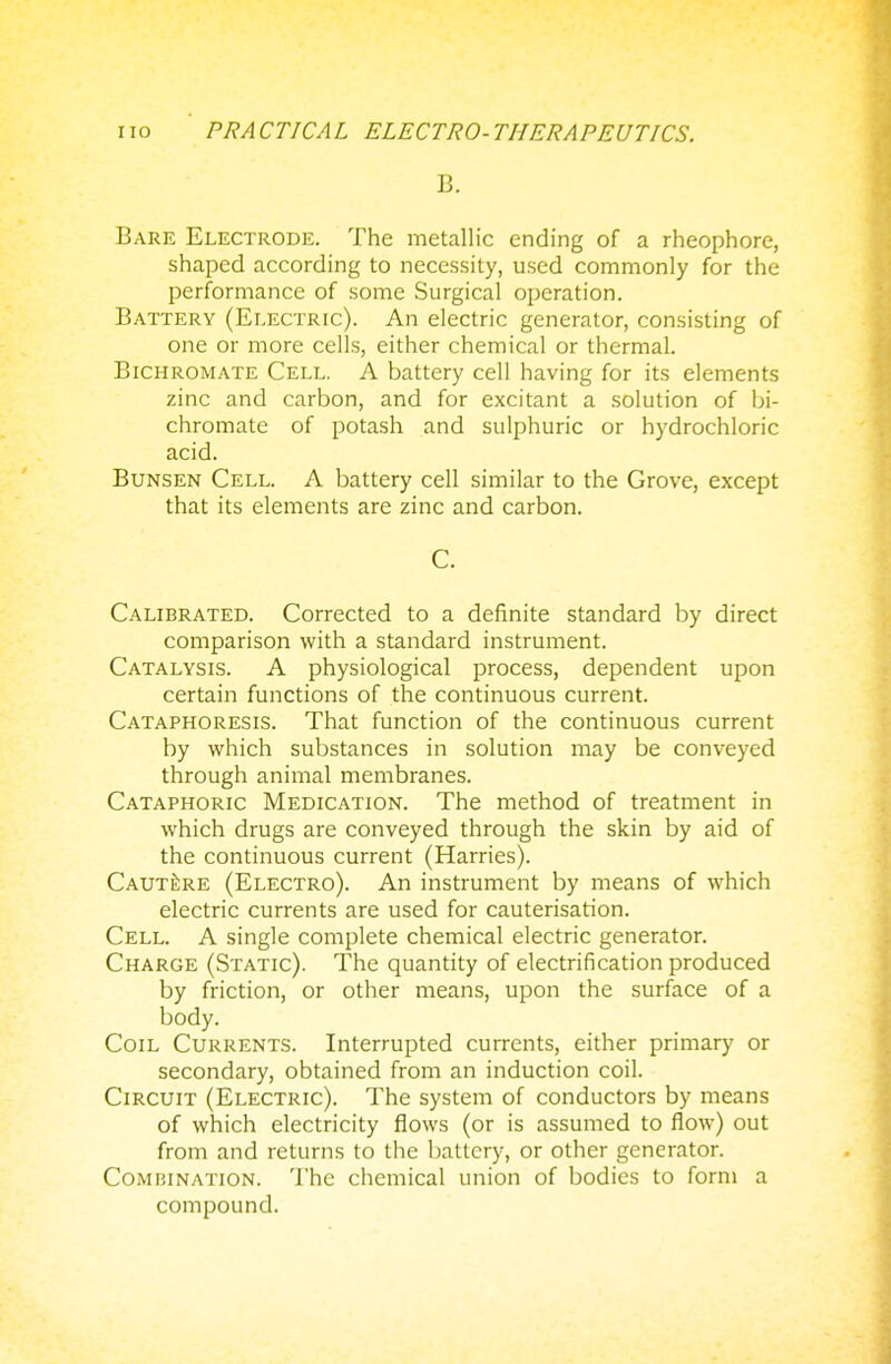 B. Bare Electrode. The metallic ending of a rheophore, shaped according to necessity, used commonly for the performance of some Surgical operation. Battery (Electric). An electric generator, consisting of one or more cells, either chemical or thermal. Bichromate Cell. A battery cell having for its elements zinc and carbon, and for excitant a solution of bi- chromate of potash and sulphuric or hydrochloric acid. Bunsen Cell. A battery cell similar to the Grove, except that its elements are zinc and carbon. C. Calibrated. Corrected to a definite standard by direct comparison with a standard instrument. Catalysis. A physiological process, dependent upon certain functions of the continuous current. Cataphoresis. That function of the continuous current by which substances in solution may be conveyed through animal membranes. Cataphoric Medication. The method of treatment in which drugs are conveyed through the skin by aid of the continuous current (Harries). Caut^re (Electro). An instrument by means of which electric currents are used for cauterisation. Cell. A single complete chemical electric generator. Charge (Static). The quantity of electrification produced by friction, or other means, upon the surface of a body. Coil Currents. Interrupted currents, either primary or secondary, obtained from an induction coil. Circuit (Electric). The system of conductors by means of which electricity flows (or is assumed to flow) out from and returns to the battery, or other generator. Combination. The chemical union of bodies to form a compound.