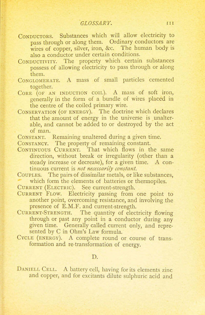 Conductors. Substances which will allow electricity to pass through or along them. Ordinary conductors are wires of copper, silver, iron, &c. The human body is also a conductor under certain conditions. Conductivity. The property which certain substances possess of allowing electricity to pass through or along them. Conglomerate. A mass of small particles cemented together. Core (of an induction coil). A mass of soft iron, generally in the form of a bundle of wires placed in the centre of the coiled primary wire. Conservation (of energy). The doctrine which declares that the amount of energy in the universe is unalter- able, and cannot be added to or destroyed by the act of man. Constant. Remaining unaltered during a given time. Constancy. The property of remaining constant. Continuous Current. That which flows in the same direction, without break or irregularity (other than a steady increase or decrease), for a given time. A con- tinuous current is not necessarily constant. Couples. The pairs of dissimilar metals, or like substances, which form the elements of batteries or thermopiles. Current (Electric). See current-strength. Current Flow. Electricity passing from one point to another point, overcoming resistance, and involving the presence of E.M.F. and current-strength. Current-Strength. The quantity of electricity flowing through or past any point in a conductor during any given time. Generally called current only, and repre- sented by C in Ohm's Law formula. Cycle (energy). A complete round or course of trans- formation and re-transformation of energy. D. Daniell Cell. A battery cell, having for its elements zinc and copper, and for excitants dilute sulphuric acid and