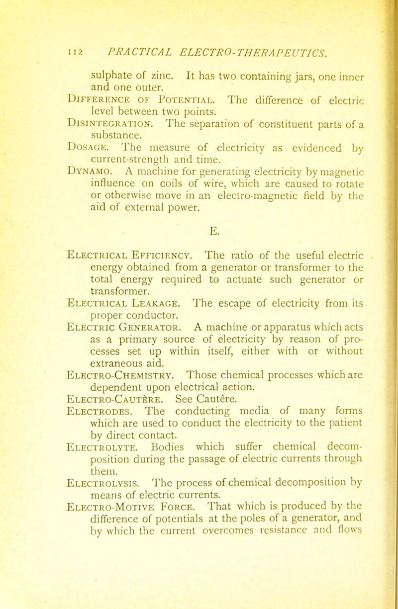 sulphate of zinc. It has two containing jars, one inner and one outer. Difference of Potential. The difference of electric level between two points. Disintegration. The separation of constituent parts of a substance. Dosage. The measure of electricity as evidenced by current-strength and time. Dynamo. A machine for generating electricity by magnetic influence on coils of wire, which are caused to rotate or otherwise move in an electro-magnetic field by the aid of external power. E. Electrical Efficiency. The ratio of the useful electric energy obtained from a generator or transformer to the total energy required to actuate such generator or transformer. Electrical Leakage. The escape of electricity from its proper conductor. Electric Generator. A machine or apparatus which acts as a primary source of electricity by reason of pro- cesses set up within itself, either with or without extraneous aid. Electro-Chemistry. Those chemical processes which are dependent upon electrical action. Electro-Cautere. See Cautere. Electrodes. The conducting media of many forms which are used to conduct the electricity to the patient by direct contact. Electrolyte. Bodies which suffer chemical decom- position during the passage of electric currents through them. Electrolysis. The process of chemical decomposition by means of electric currents. Electro-Motive Force. That which is produced by the difference of potentials at the poles of a generator, and by which the current overcomes resistance and flows