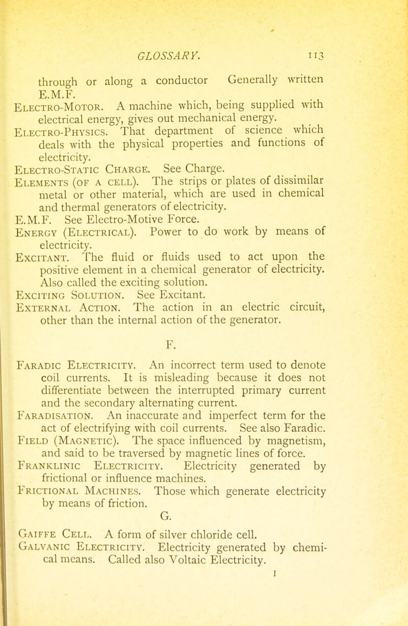 through or along a conductor Generally written E.M.F. Electro-Motor. A machine which, being supplied with electrical energy, gives out mechanical energy. Electro-Physics. That department of science which deals with the physical properties and functions of electricity. Electro-Static Charge. See Charge. Elements (of a cell). The strips or plates of dissimilar metal or other material, which are used in chemical and thermal generators of electricity. E.M.F. See Electro-Motive Force. Energy (Electrical). Power to do work by means of electricity. Excitant. The fluid or fluids used to act upon the positive element in a chemical generator of electricity. Also called the exciting solution. Exciting Solution. See Excitant. External Action. The action in an electric circuit, other than the internal action of the generator. F. Faradic Electricity. An incorrect term used to denote coil currents. It is misleading because it does not differentiate between the interrupted primary current and the secondary alternating current. Faradisation. An inaccurate and imperfect term for the act of electrifying with coil currents. See also Faradic. Field (Magnetic). The space influenced by magnetism, and said to be traversed by magnetic lines of force. Franklinic Electricity. Electricity generated by frictional or influence machines. Frictional Machines. Those which generate electricity by means of friction. G. Gaiffe Cell. A form of silver chloride cell. Galvanic Electricity. Electricity generated by chemi- cal means. Called also Voltaic Electricity. 1