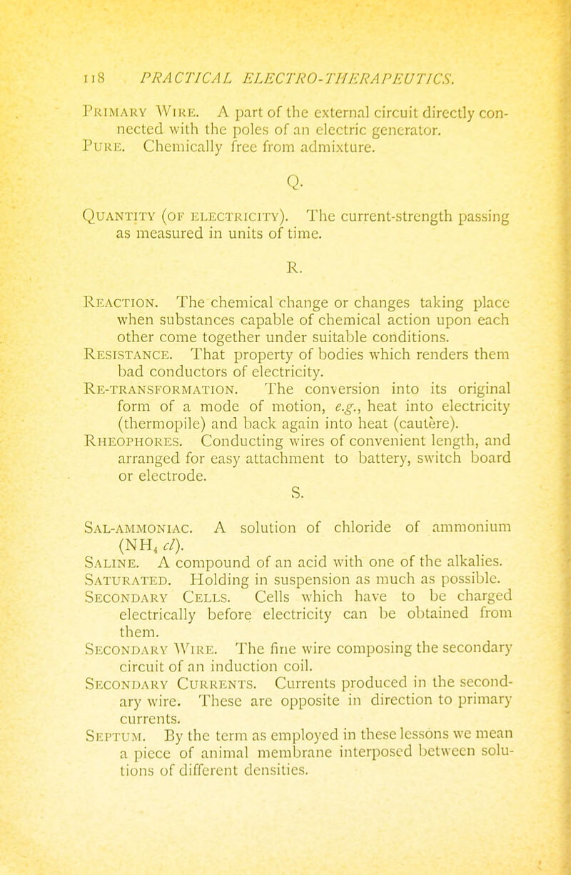 Primary Wire. A part of the external circuit directly con- nected with the poles of an electric generator. Pure. Chemically free from admixture. Q. Quantity (of electricity). The current-strength passing as measured in units of time. R. Reaction. The chemical change or changes taking place when substances capable of chemical action upon each other come together under suitable conditions. Resistance. That property of bodies which renders them bad conductors of electricity. Re-transformation. The conversion into its original form of a mode of motion, e.g., heat into electricity (thermopile) and back again into heat (cautere). Rheophores. Conducting wires of convenient length, and arranged for easy attachment to battery, switch board or electrode. S. Sal-ammoniac. A solution of chloride of ammonium (NH4 el). Saline. A compound of an acid with one of the alkalies. Saturated. Holding in suspension as much as possible. Secondary Cells. Cells which have to be charged electrically before electricity can be obtained from them. Secondary Wire. The fine wire composing the secondary circuit of an induction coil. Secondary Currents. Currents produced in the second- ary wire. These are opposite in direction to primary currents. Septum. By the term as employed in these lessons we mean a piece of animal membrane interposed between solu- tions of different densities.