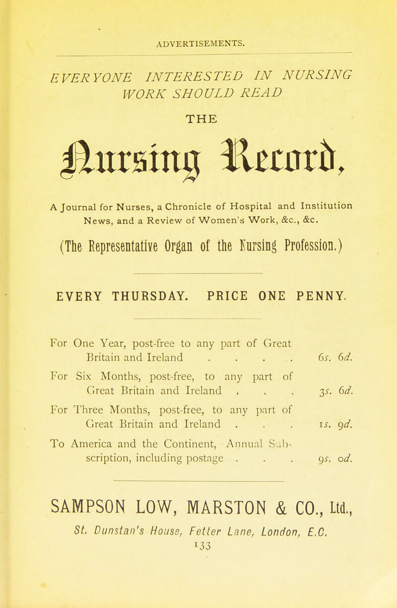 EVERYONE INTERESTED IN NURSING WORK SHOULD READ THE A Journal for Nurses, a Chronicle of Hospital and Institution News, and a Review of Women's Work, &c, &c. (The Representative Organ of the Nursing Profession.) EVERY THURSDAY. PRICE ONE PENNY. For One Year, post-free to any part of Great Britain and Ireland . . ... 6s. 6d. For Six Months, post-free, to any part of Great Britain and Ireland y. 6d. For Three Months, post-free, to any part of Great Britain and Ireland . . . is. gd. To America and the Continent, Annual Sub- scription, including postage 9^. od. SAMPSON LOW, MARSTON & CO., Ltd., St. Dunstan's House, Fetter Lane, London, E.C. *33