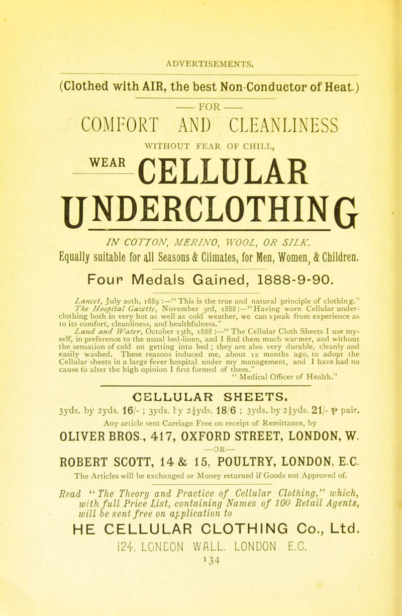 (Clothed with AIR, the best Non Conductor of Heat) — for — COMFORT AND CLEANLINESS WITHOUT FEAR OF CHILE, -^CELLULAR UNDERCLOTHING IN COTTON, MERINO, WOOL, OR SILK. Equally suitable for all Seasons & Climates, for Men, Women, & Children. Four Medals Gained, 1888-9-90. Lancet, July 20th, 1889 :— This is the true and natural principle of clothing. The Hospital Gazette, November 3rd, 1888:—Having worn Cellular under- clothing both in very hot as well as cold weather, we can speak from experience as to its comfort, cleanliness, and healthfulness. Land and Water, October 13th, 1888 :— The Cellular Cloth Sheets I use my- self, in preference to the usual bed-linen, and I find them much warmer, and without the sensation of cold on getting into bed ; they are also very durable, cleanly and easily washed. These reasons induced me, about 12 months ago, to adopt the Cellular sheets in a large fever hospital under my management, and I have had no cause to alter the high opinion I first formed of them.  Medical Officer of Health. CELLULAR SHEETS. 3yds. by 2yds. 16/- ; 3yds. ty 2jyds. 18/6 i 3yds. by 2 Jyds. 21/- V pa>r- Any article sent Carriage Free on receipt of Remittance, by OLIVER BROS., 417, OXFORD STREET, LONDON, W. —OR— ROBERT SCOTT, 14 & 15, POULTRY, LONDON, E C The Articles will be exchanged or Money relumed if Goods not Approved of. Read The Theory and Practice of Cellular Clothing, which, with full Price List, containing Names of 100 Retail Agents, will be sent free on application to HE CELLULAR CLOTHING Co., Ltd. 124, LONDON WALL. LONDON E.C. *34