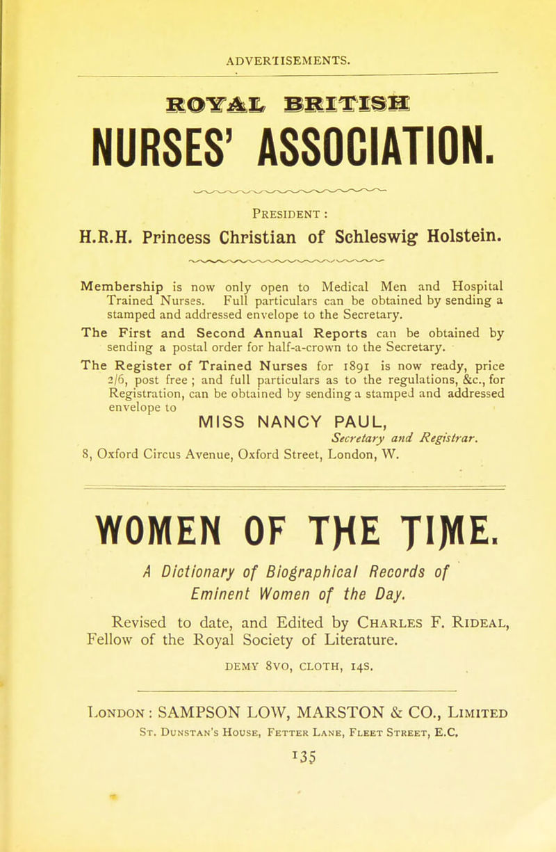 ROTi^ BRITISH NURSES' ASSOCIATION. President : H.R.H. Princess Christian of Schleswig Holstein. Membership is now only open to Medical Men and Hospital Trained Nurses. Full particulars can be obtained by sending a stamped and addressed envelope to the Secretary. The First and Second Annual Reports can be obtained by sending a postal order for half-a-crovvn to the Secretary. The Register of Trained Nurses for 1891 is now ready, price 2/6, post free ; and full particulars as to the regulations, &c, for Registration, can be obtained by sending a stamped and addressed envelope to MISS NANCY PAUL, Secretary and Registrar. S, Oxford Circus Avenue, Oxford Street, London, W. WOMEN OF THE TWE. A Dictionary of Biographical Records of Eminent Women of the Day. Revised to date, and Edited by Charles F. Rideal, Fellow of the Royal Society of Literature. DEMY 8VO, CLOTH, I4S. London : SAMPSON LOW, MARSTON & CO., Limited St. Dunstan's House, Fetter Lane, Fleet Street, E.C, T35