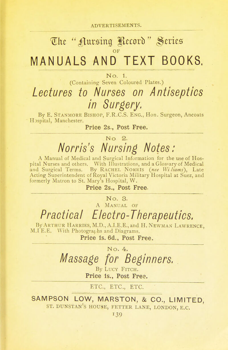 Wxc £Lnx8in% jLermrb §crics OF MANUALS AND TEXT BOOKS. No. 1. (Containing- Seven Coloured Plates.) Lectures to Nurses on Antiseptics in Surgery. By E. Stanmore Bishop, F.R.C.S. Eng., Hon. Surgeon, Ancoats Hjspital, Manchester. Price 2s., Post Free. No 2. Norris's Nursing Notes: A Manual of Medical and Surgical Information for the use of Hos- pital Nurses and others. With Illustrations, and a Glossary of Medical and Surgical Terms. By Rachel NOKKIS {nee Wi hams), Late Acting Superintendent of Royal Victoria Military Hospital at Suez, and formerly Matron to St. Mary's Hospital, VV. Price 2s., Post Free. No. 3. A Manual of Practical Electro-Therapeutics. By Arthur Harries, M.D., A.I.E.E.,and H. Newman Lawrence, M.I E.E. With Photographs and Diagrams. Price Is. 6d., Post Free. No. 4. Massage for Beginners. By Lucy Fitch. Price Is., Post Free. ETC., ETC., ETC. SAMPSON LOW, MARSTON, & CO., LIMITED, ST. DUNSTAN'S HOUSE, FETTER LANE, LONDON, E.C. T39