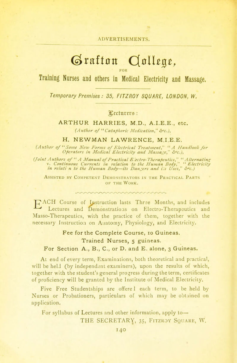 FOR Training Nurses and others in Medical Electricity and Massage. Temporary Premises: 35, FITZROY SQUARE, LONDON, W. gJccturrrs : ARTHUR HARRIES, M.D., A.I.E.E., etc. (Author of  Cataphoric Medication, &C.), H. NEWMAN LAWRENCE, M.I.E.E. (Author of Some New Forms of Electrical Treatment A Handbook for Operators in Medical Electricity and Massage &C), (foint Authors of  A Manual of Practical E.'ectro- Therapeutics  Alternating v. Continuous Currents in relation to the Human Body  Electricity in relati n to the Human Body—its Dangers and Us Uses, &C.) Assisted by Competent Demonstrators in the Practical Parts of the Work. T|V\CH Course of histruction lasts Three Months, and includes Lectures and Demonstrations on Electro-Therapeutics and Masso-Therapeutics, with the practice of them, together with the necessary Instruction on Anatomy, Physiology, and Electricity. Fee for the Complete Course, 10 Guineas. Trained Nurses, 5 guineas. For Section A., B., C, or D. and E. alone, 3 Guineas. At end of every term, Examinations, both theoretical and practical, will be held (by independent examiners), upon the results of which, together with the student's general progress during the term, certificates of proficiency will be granted by the Institute of Medical Electricity. Five Free Studentships are offere 1 each term, to be held by Nurses or Probationers, particulars of which may be obt.lined on application. For syllabus of Lectures and other information, apply to— THE SECRETARY, 35, Fitzroy Square, W.