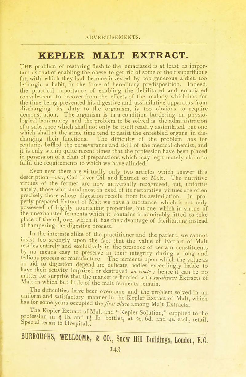 KEPLER MALT EXTRACT. The problem of restoring flesh to the emaciated is at least as impor- tant as that of enabling the obese to get rid of some of their superfluous fat, with which they had become invested by too generous a diet, too lethargic a habit, or the force of hereditary predisposition. Indeed, the practical importanc of enabling the debilitated and emaciated convalescent to recover from the effects of the malady which has for the time being prevented his digestive and assimilative apparatus from discharging its duty to the organism, is too obvious to require demonstration. The organism is in a condition bordering on physio- logical bankruptcy, and the problem to be solved is the administration of a substance which shall not only be itself readily assimilated, but one which shall at the same time tend to assist the enfeebled organs in dis- charging their functions. The difficulty of the problem has for centuries baffled the perseverance and skill of the medical chemist, and it is only within quite recent times that the profession have been placed in possession of a class of preparations which may legitimately claim to fulfil the requirements to which we have alluded. Even now there are virtually only two articles which answer this description—viz., Cod Liver Oil and Extract of Malt. The nutritive virtues of the former are now universally recognised, but, unfortu- nately, those who stand most in need of its restorative virtues are often precisely those whose digestion recoils from its assimilation. In pro- perly prepared Extract of Malt we have a substance which is not only possessed of highly nourishing properties, but one which in virtue of the unexhausted ferments which it contains is admirably fitted to take place of the oil, over which it has the advantage of facilitating instead of hampering the digestive process. In the interests alike of the practitioner and the patient, we cannot insist too strongly upon the fact that the value of Extract of Malt resides entirely and exclusively in the presence of certain constituents by no means easy to preserve in their integrity during a long and tedious process of manufacture. The ferments upon which the value as an aid to digestion depend are delicate bodies exceedingly liable to have their activity impaired or destroyed en route ; hence it can te no matter for surprise that the market is flooded with soi-disant Extracts of Malt in which but little of the malt ferments remain. The difficulties have been overcome and the problem solved in an uniform and satisfactory manner in the Kepler Extract of Malt, which has for some years occupied the first place among Malt Extracts. The Kepler Extract of Malt and  Kepler Solution, supplied to the profess.on ,n \ lb. and x\ lb. bottles, at 2s. 6d. and 4s each, retail. Special terms to Hospitals. BURROUGHS, WELLCOME, & CO, Snow Hill Buildings, London, E.C.