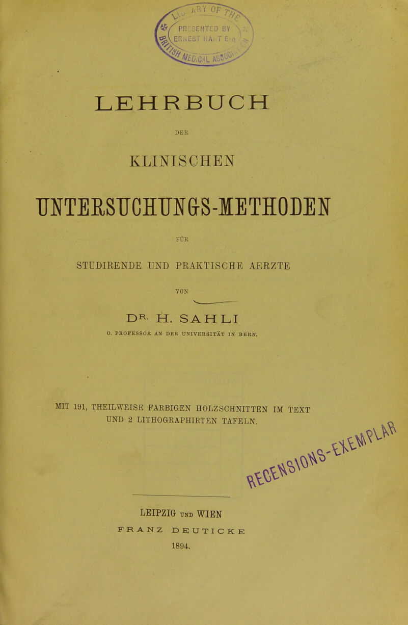 LEHRBUCH DEE KLINISCHEN MTERSTICHTJN&S-IETHODEN FÜR STUDIRENDE UND PRAKTISCHE AERZTE VON D^- H. SAHLI O. PROFESSOR AN DER UNIVERSITÄT IN BERN. MIT 191, THEILWEISE FARBIGEN HOLZSCHNITTEN IM TEXT UND 2 LITHOGRAPHIRTEN TAFELN. LEIPZIG UND WIEN FRANZ DEUTICKE 1894.