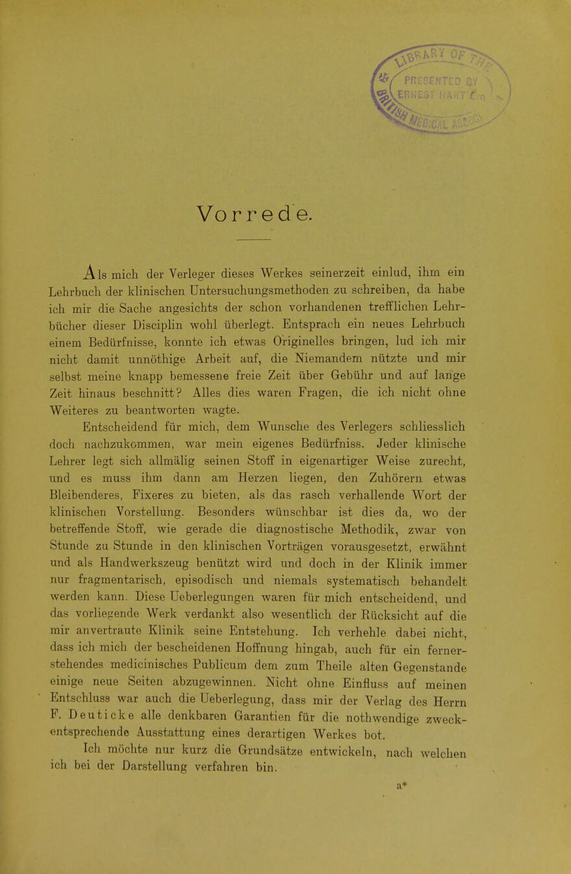 Vor red e. A Is micli der Verleger dieses Werkes seinerzeit einlud, ihm ein Lehrbuch der klinischen üntersuchungsmethoden zu schreiben, da habe ich mir die Sache angesichts der schon vorhandenen trefflichen Lehr- bücher dieser Disciplin wohl überlegt. Entsprach ein neues Lehrbuch einem Bedürfnisse, konnte ich etwas Originelles bringen, lud ich mir nicht damit unnöthige Arbeit auf, die Niemandem nützte und mir selbst meine knapp bemessene freie Zeit über Gebühr und auf lange Zeit hinaus beschnitt? Alles dies waren Fragen, die ich nicht ohne Weiteres zu beantworten wagte. Entscheidend für mich, dem Wunsche des Verlegers schliesslich doch nachzukommen, war mein eigenes Bedürfniss. Jeder klinische Lehrer legt sich allmälig seinen Stoff in eigenartiger Weise zurecht, und es muss ihm dann am Herzen liegen, den Zuhörern etwas Bleibenderes, Fixeres zu bieten, als das rasch verhallende Wort der klinischen Vorstellung. Besonders wünschbar ist dies da, wo der betreffende Stoff, wie gerade die diagnostische Methodik, zwar von Stunde zu Stunde in den klinischen Vorträgen vorausgesetzt, erwähnt und als Handwerkszeug benützt wird und doch in der Klinik immer nur fragmentarisch, episodisch und niemals systematisch behandelt werden kann. Diese üeberlegungen waren für mich entscheidend, und das vorliegende Werk verdankt also wesentlich der Rücksicht auf die mir anvertraute Klinik seine Entstehung. Ich verhehle dabei nicht, dass ich mich der bescheidenen Hoffnung hingab, auch für ein ferner- stehendes medicinisches Publicum dem zum Theile alten Gegenstande einige neue Seiten abzugewinnen. Nicht ohne Einfluss auf meinen Entschluss war auch die Ueberlegung, dass mir der Verlag des Herrn F. Deuticke alle denkbaren Garantien für die nothwendige zweck- entsprechende Ausstattung eines derartigen Werkes bot. Ich möchte nur kurz die Grundsätze entwickeln, nach welchen ich bei der Darstellung verfahren bin. a*