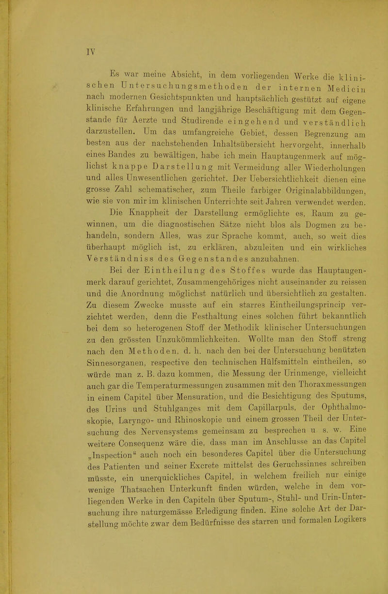 Es war meine Absicht, in dem vorliegenden Werke die klini- schen Untersuchungsmethoden der internen Medicin nach modernen Gesichtspunkten und hauptsächlich gestützt auf eigene klinische Erfahrungen und langjährige Beschäftigung mit dem Gegen- stande für Aerzte und Studirende eingehend und verständlich darzustellen. Um das umfangreiche Gebiet, dessen Begrenzung am besten aus der nachstehenden Inhaltsübersicht hervorgeht, innerhalb eines Bandes zu bewältigen, habe ich mein Hauptaugenmerk auf mög- lichst knappe Darstellung mit Vermeidung aller Wiederholungen und alles Unwesentlichen gerichtet. Der Uebersichtlichkeit dienen eine grosse Zahl schematischer, zum Theile farbiger Originalabbildungen, wie sie von mir im klinischen Unterrichte seit Jahren verwendet werden. Die Knappheit der Darstellung ermöglichte es, Kaum zu ge- winnen, um die diagnostischen Sätze nicht blos als Dogmen zu be- handeln, sondern Alles, was zur Sprache kommt, auch, so weit dies überhaupt möglich ist, zu erklären, abzuleiten und ein wirkliches Verständniss des Gegenstandes anzubahnen. Bei der Eintheilung des Stoffes wurde das Hauptaugen- merk darauf gerichtet. Zusammengehöriges nicht auseinander zu reissen und die Anordnung möglichst natürlich und übersichtlich zu gestalten. Zu diesem Zwecke musste auf ein starres Eintheilungsprincip ver- zichtet werden, denn die Festhaltung eines solchen führt bekanntlich bei dem so heterogenen Stoff der Methodik klinischer Untersuchungen zu den grössten Unzukömmlichkeiten. Wollte man den Stoff streng nach den Methoden, d. h. nach den bei der Untersuchung benützten Sinnesorganen, respective den technischen Hülfsmitteln eintheilen, so würde man z. B. dazu kommen, die Messung der Urinmenge, vielleicht auch gar die Temperaturmessungen zusammen mit den Thoraxmessungen in einem Capitel über Mensuration, und die Besichtigung des Sputums, des Urins und Stuhlganges mit dem Capillarpuls, der Ophthalmo- skopie, Laryngo- und Rhinoskopie und einem grossen Theil der Unter- suchung des Nervensystems gemeinsam zu besprechen u s. w. Eme weitere Consequenz wäre die, dass man im Anschlüsse an das Capitel „Inspection auch noch ein besonderes Capitel über die Unter.suchung des Patienten und seiner Excrete mittelst des Geruchssinnes schreiben müsste, ein unerquickliches Capitel, in welchem freilich nur einige wenige Thatsachen Unterkunft finden würden, welche in dem vor- liegenden Werke in den Capiteln über Sputum-, Stuhl- und Urin-Unter- suchung ihre naturgemässe Erledigung finden. Eine solche Art der Dar- stellung möchte zwar dem Bedürfnisse des starren und formalen Logikers
