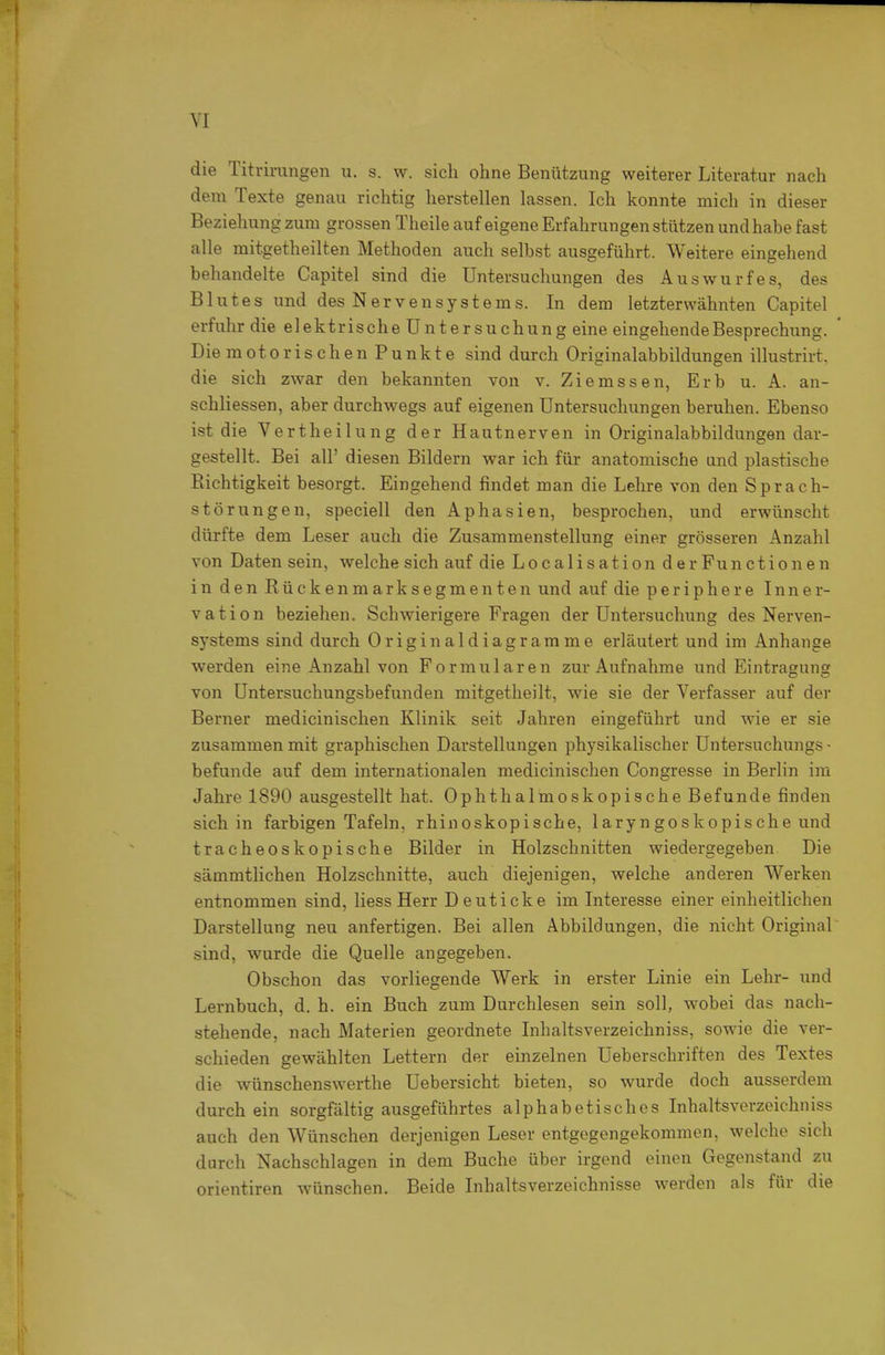 die Titrirangen u. s. w. sich ohne Benützung weiterer Literatur nach dem Texte genau richtig herstellen lassen. Ich konnte mich in dieser Beziehung zum grossen Theile auf eigene Erfahrungen stützen und habe fast alle mitgetheilten Methoden auch selbst ausgeführt. Weitere eingehend behandelte Capitel sind die Untersuchungen des Auswurfes, des Blutes und des Nervensystems. In dem letzterwähnten Capitel erfuhr die elektrische Untersuchung eine eingehende Besprechung. Die motorischen Punkte sind durch Originalabbildungen illustrirt. die sich zwar den bekannten von v. Ziemssen, Erb u. A. an- schliessen, aber durchwegs auf eigenen Untersuchungen beruhen. Ebenso ist die Vertheilung der Hautnerven in Originalabbildungen dar- gestellt. Bei all' diesen Bildern war ich für anatomische and plastische Richtigkeit besorgt. Eingehend findet man die Lehre von den Sprach- störungen, speciell den Aphasien, besprochen, und erwünscht dürfte dem Leser auch die Zusammenstellung einer grösseren Anzahl von Daten sein, welche sich auf die Localisation der Functionen in den Rückenmarksegmenten und auf die periphere Inner- vation beziehen. Schwierigere Fragen der Untersuchung des Nerven- systems sind durch Originaldiagramme erläutert und im Anhange werden eine Anzahl von Formularen zur Aufnahme und Eintragung von Untersuchungsbefunden mitgetheilt, wie sie der Verfasser auf der Berner medicinisclien Klinik seit Jahren eingeführt und wie er sie zusammen mit graphischen Darstellungen physikalischer üntersuchungs • befunde auf dem internationalen medicinischen Congresse in Berlin im Jahre 1890 ausgestellt hat. Ophthalmoskopische Befunde finden sich in farbigen Tafeln, rhinoskopische, laryngoskopische und tracheoskopische Bilder in Holzschnitten wiedergegeben Die sämmtlichen Holzschnitte, auch diejenigen, welche anderen Werken entnommen sind, Hess Herr Deuticke im Interesse einer einheitlichen Darstellung neu anfertigen. Bei allen Abbildungen, die nicht Original^ sind, wurde die Quelle angegeben. Obschon das vorliegende Werk in erster Linie ein Lehr- und Lernbuch, d. h. ein Buch zum Durchlesen sein soll, wobei das nach- stehende, nach Materien geordnete Inhaltsverzeichniss, sowie die ver- schieden gewählten Lettern der einzelnen Ueberschriften des Textes die wünschenswerthe Uebersicht bieten, so wurde doch ausserdem durch ein sorgfältig ausgeführtes alphabetisches Inhaltsverzeichniss auch den Wünschen derjenigen Leser entgegengekommen, welche sich durch Nachschlagen in dem Buche über irgend einen Gegenstand zu Orientiren wünschen. Beide Inhaltsverzeichnisse werden als für die