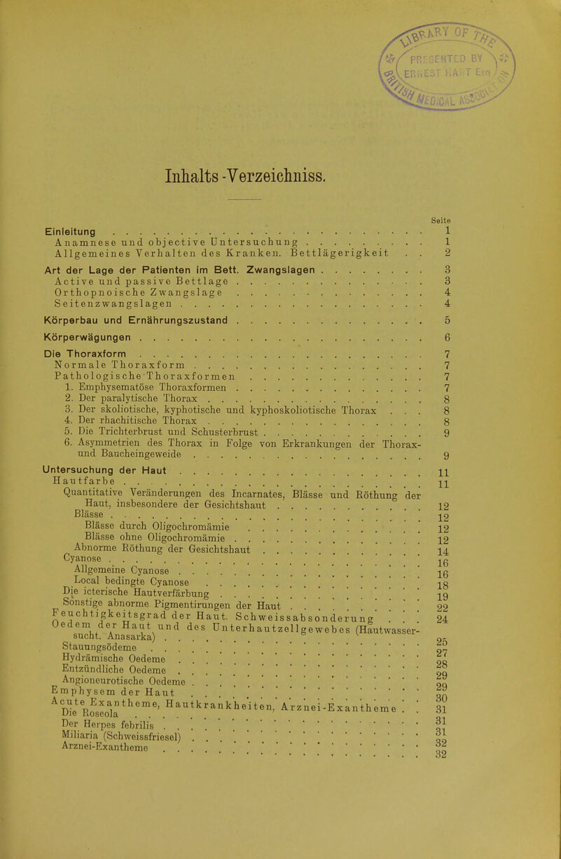 Inhalts -Verzeichniss. Seite Einleitung 1 Anamnese und objective Untersuchung 1 Allgemeines Verhalten des Kranken. Bettlägerigkeit . . 2 Art der Lage der Patienten im Bett. Zwangslagen 3 Active und passive Bettlage 3 OrthopnoischeZwangslage 4 Seitenzwangslagen 4 Körperbau und Ernährungszustand 5 Körperwägungen 6 Die Thoraxform 7 NormaleThoraxform 7 PathologischeThoraxformen 7 1. Emphysematöse Thoraxformen 7 2. Der paralytische Thorax 8 3. Der skoliotische, kyphotische und kyphoskoliotische Thorax ... 8 4. Der rhachitische Thorax 8 5. Die Trichterbrust und Schusterbrust 9 6. Asymmetrien des Thorax in Folge von Erkrankungen der Thorax- und Baucheingeweide 9 Untersuchung der Haut H Hautfarbe  -^-^ Quantitative Veränderungen des Incarnates, Blässe und Röthung der Haut, insbesondere der Gesichtshaut 12 Blässe • • ■ Blässe durch Oligochromämie ] 12 Blässe ohne Oligochromämie * 12 Abnorme Röthung der Gesichtshaut 14 Cyanose jg Allgemeine Cyanose 16 Local bedingte Cyanose .....'.'.*18 Die icterische Hautverfärbung 19 Sonstige abnorme Pigmentirungen der Haut . 22 Feuchtigkeitsgrad der Haut. Schweissabsonderung' .  ' 24 '\uTht'ÄV\'. ü.^*.^-^-llg-ebes (Hautwasser: Stauungsödeme '„2 Hydrämische Oedeme 00 Entzündliche Oedeme gq Angioneurotische Oedeme . . . «q Emphysem der Haut . ^Die Roseok*^''' ^^^^^'^^^'^^it«. ^^-^^nei-Exantheme [ 31 Der Herpes febrilis Miliaria (Schweissfriesel) . . .il Arznei-Exantheme 00