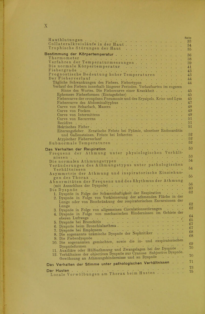 Hautblutungen CollateralkreisläufeinderHaut ' 34 Trophische Störungen der Haut 35 Bestimmung der Körpertemperatur 36 Thermometer 38 Verfahren der Temperaturmessungen 39 Die normale Körpertemperatur 41 Fieber grade 43 Progn ostische Bedeutung hoher Temperaturen 43 Der Fieber verlauf 44 Tägliche Schwankungen des Fiebers. Fiebertypus 44 Verlauf des Fiebers innerhalb längerer Perioden. Verlaufsarten im engeren Sinne des Wortes. Die Fiebercurve einer Krankheit 45 Ephemere Fieberformen (Eintagsfieber) 45 Fiebercurve der croupösen Pneumonie und des Erysipels. Krise und Lyse 45 Fiebercurve des Abdominaltyphus 47 Curve von Scharlach, Masern 48 Curve von Pocken 49 Curve von Intermittens 49 Curve von Recurrens 51 Recidive 51 Hektisches Fieber 51 Eiterungsfieber. Erratische Fröste bei Pyämie, ulceröser Endocarditis und Gallensteinen. Fröste bei Infarcten 52 Atypischer Fieberverlauf 52 Subnormale Temperaturen 52 Das Verhalten der Respiration 53 Frequenz der Athmung unter physiologischen Verhält- n 1 s s e n Die normalen Athmungstypen • ' ^'^ Veränderungen des A thmungstypus unter pathologischen Verhältnissen . . . • • Asymmetrie der Athmung und inspiratorische Einziehun- gendesThorax • • • Abnormitäten der Frequenz und des Rhythmus der Athmung (mit Ausschluss der Dyspnoe) ^ Die Dyspnöe 1. Dyspnöe in Folge der Schmerzhaftigkeit der Respiration .... b<i 2. Dyspnöe in Folge von Verkleinerung der athmenden Fläche m der Lunge oder von Beschränkung der respiratorischen Excursionen der Lunge 3. Dyspnöe in Folge von allgemeinen Circulationsstorungen • ' ' 4. Dyspnöe in Folge von mechanischen Hindernissen im Gebiete der oberen Luftwege / 5. Dyspnöe bei Bronchitis „.j, 6. Dyspnöe beim Bronchialasthma 7. Dyspnöe bei Emphysem gj, 8. Die sogenannte urämische Dyspnöe der Nephritiker ^° 9. Die Fieberdyspnöe l '■ i,«« 10. Die sogenannten gemischten, sowie die in- und exspiratorischen Dyspnöeformen • • : .' ^ ' -k ' '-^ ' ' vn 11. Auxiliäre oder Hülfsathmung und Zwangslagen bei «.ei' Py^P^ ; • 12. Verhältnisse der objectiven Dyspnöe zur Cyanose Subjective Uyspnoe. Gewöhnung an Athmungshindernisse und an Dyspnoe Das Verhalten der Stimme unter pathologischen Verhältnissen ... 71 ... 73 Der Husten 'tt' 1 ' ' ' 75 Locale Vorwölbungen am Thorax beim Husten