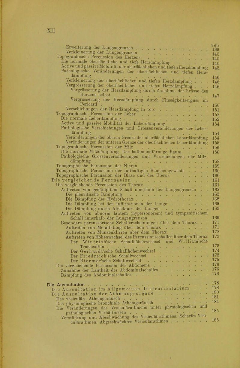 xir Erweiterung der Lungengrenzen ]*3g Verkleinerung der Lungengrenzen . . . 140 Topographische Percussion des Herzens . . . . 140 Die normale oberflächliche und tiefe Herzdämpfung ...... 140 Active und passive Mobilität der oberflächlichen und tiefen Herzdänipfung 145 Pathologische Veränderungen der oberflächlichen und tiefen Herz- dämpfung j^4g Verkleinerung der oberflächlichen und tiefen Herzdämpfung ... 146 Vergrösserung der oberflächlichen und tiefen Herzdämpfung ... 146 Vergrösserung der Herzdämpfung durch Zunahme der Grösse des Herzens selbst I47 Vergrösserung der Herzdämpfung durch Flüssigkeitserguss im Pericard . . . 150 Verschiebungen der Herzdämpfung in toto 151 Topographische Percussion der Leber 152 Die normale Leberdämpfung 152 Active und passive Mobilität der Leberdämpfang 154 Pathologische Verschiebungen und Grössenveränderungen der Leber- dämpfung 154 Veränderungen der oberen Grenze der oberflächlichen Leberdämpfung 154 Veränderungen der unteren Grenze der oberflächlichen Leberdämpfung 155 Topographische Percussion der Milz 156 Die normale Milzdämpfung. Der halbmondförmige Raum .... 156 Pathologische Grössenveränderungen und Verschiebungen der Milz- dämpfung 158 Topographische Percussion der Nieren 159 Topographische Percussion der lufthaltigen Baucheingeweide .... 160 Topographische Percussion der Blase und des Uterus 160 Die vergleichende Percus sion 161 Die vergleichende Percussion des Thorax 161 Auftreten von gedämpftem Schall innerhalb der Lungengrenzen . . 162 Die pleuritische Dämpfung 165 Die Dämpfung des Hydrothorax 168 Die Dämpfung bei den Infiltrationen der Lunge 169 Die Dämpfung durch Atelektase der Lungen 169 Auftreten von abnorm lautem (hypersonorem) und tympanitischem Schall innei'halb der Lungengrenzen 169 Besondere percussorische Schallerscheinungen über dem Thorax . . 171 Auftreten von Metallklang über dem Thorax 171 Auftreten von Münzenklirren über dem Thorax 172 Auftreten von Höhenwechsel des Percussionsschalles über dem Thorax 173 Der Wintrich'sche Schallhöhenwechsel und William'sche Trachealton 173 Der Gerhardt'sche Schallhöhenwechsel 174 Der Friedreich'sche Schallwechsel 175 Der Biermer'sche Schall Wechsel l^^ö Die vergleichende Percussion des Abdomens 17(i Zunahme der Lautheit des Abdominalschalles 176 Dämpfung des Abdominalschalles l'^ß Die Auscultation Die Auscultati on im Allgemeinen. In strumentarium ... 17« Die Auscultation der Athmungsorgane |oO Das vesiculäre Athemgeräusch Das physiologische bronchiale Athemgeräusch \ ' ' j Die Veränderungen des Vesiculärathmens unter physiologischen und pathologischen Verhältnissen c ' r ' ir Verstärkung und Abschwächung des Vesiculärathmens. Schartes Vesi- culärathmen. Abgeschwächtes Vesiculärathmen loo