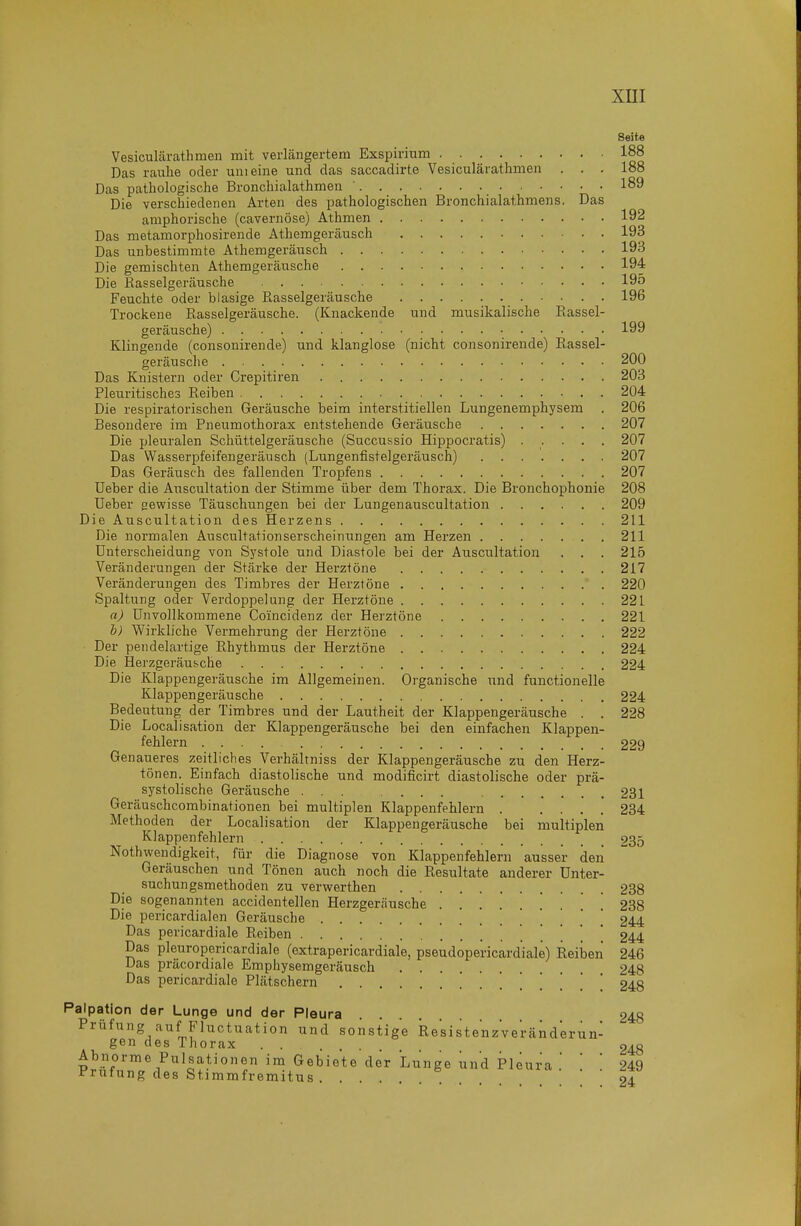 Seite Vesiculärathmen mit verlängertem Exspirium 188 Das raulie oder um eine und das saccadirte Vesiculärathmen . . . 188 Das pathologische Bronchialathmen 189 Die verschiedenen Arten des pathologischen Bronchialathmens. Das amphorische (cavernöse) Athmen 192 Das metamorphosirende Athemgeräusch 193 Das unbestimmte Athemgeräusch 193 Die gemischten Athemgeräusche 194 Die Rasselgeräusche 195 Feuchte oder blasige Rasselgeräusche 196 Trockene Rasselgeräusche. (Knackende und musikalische Rassel- geräusche) 199 Klingende (consonirende) und klanglose (nicht consonirende) Rassel- geräusche 200 Das Knistern oder Crepitiren 203 Pleuritisches Reiben 204 Die respiratorischen Geräusche beim interstitiellen Lungenemphysem . 206 Besondere im Pneumothorax entstehende Geräusche 207 Die pleuralen Schüttelgeräusche (Succussio Hippocratis) ..... 207 Das Wasserpfeifengeräusch (Lungenfistelgeräusch) 207 Das Geräusch des fallenden Tropfens 207 lieber die Auscultation der Stimme über dem Thorax. Die Bronchophonie 208 üeber gewisse Täuschungen bei der Lungenauscultation 209 Die Auscultation des Herzens 211 Die normalen Auscultationserscheinungen am Herzen 211 Unterscheidung von Systole und Diastole bei der Auscultation . . . 215 Veränderungen der Stärke der Herztöne 217 Veränderungen des Timbres der Herztöne 220 Spaltung oder Verdoppelung der Herztöne 221 a) Unvollkommene Coincidenz der Herztöne 221 h) Wirkliche Vermehrung der Herztöne 222 Der pendelartige Rhythmus der Herztöne 224 Die Herzgeräusche 224 Die Klappengeräusche im Allgemeinen. Organische und functionelle Klappengeräusche 224 Bedeutung der Timbres und der Lautheit der Klappengeräusche . . 228 Die Localisation der Klappengeräusche bei den einfachen Klappen- fehlern .... 229 Genaueres zeitliches Verhältniss der Klappengeräusche zu den Herz- tönen. Einfach diastolische und modificirt diastolische oder prä- systolische Geräusche ... .... 231 Geräuschcombinationen bei multiplen Klappenfehlern 234 Methoden der Localisation der Klappengeräusche bei multiplen Klappenfehlern 235 Nothwendigkeit, für die Diagnose von Klappenfehlern ausser deii Geräuschen und Tönen auch noch die Resultate anderer ünter- suchungsmethoden zu verwerthen 238 Die sogenannten accidentellen Herzgeräusche . . . 238 Die pericardialen Geräusche 244 Das pericardiale Reiben 244 Das pleuropericardiale (extrapericardiale, pseudopericardiale) Reiben 246 Das präcordiale Emphysemgeräusch 248 Das pericardiale Plätschern 248 Palpation der Lunge und der Pleura 248 Prüfung auf Fluctuation und sonstige ResistenzVe'ränderun- gen des Thorax 248 Abnorme Pulsationen im Gebiete der Lunge und Pleura .' ' * 249 Prüfung des Stimmfremitus ! . 24