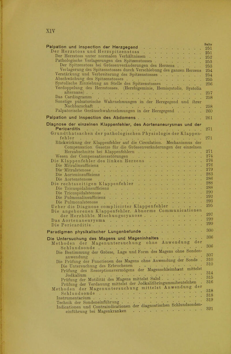 Palpation und Inspection der Herzgegend 251 Der Herzstoss und Herzspitzenstoss 251 Der Herzstoss unter normalen Verhältnissen 252 Pathologische Verlagerungen des Spitzenstosses 253 Der Spitzenstoss bei Grössenveränderungen des Herzens 253 Vei lagerung des Spitzenstosses durch Verschiebung des ganzen Herzens 254 Verstärkung und Verbreiterung des Spitzenstosses 254 Abschwächung des Spitzenstosses 255 Systolische Einziehung an Stelle des Spitzenstosses 256 Verdoppelung des Herzstosses. (Herzbigeminie, Hemisystolie, Systolia altern ans) 257 Das Cardiogramm 258 Sonstige pulsatorische Wahrnehmungen in der Herzgegend und ihrer Nachbarschaft 258 Palpatorische Geräuschwahrnehmungen in der Herzgegend 260 Palpation und Inspection des Abdomens 261 Diagnose der einzelnen Klappenfehler, des Aortenaneurysmas und der Pericarditis 271 Grundthatsachen der pathologischen Physiologie der Klappen- fehler . . 271 Rückwirkung der Klappenfehler auf die Circulation. Mechanismus der Compensation. Gesetze für die Grössenveränderungen der einzelnen Herzabschnitte bei Klappenfehlern 271 Wesen der Compensationsstörungen 274 Die Klappenfehler des linken Herzens 276 Die Mitralinsufficienz 276 Die Mitralstenose 279 Die Aorteninsufficienz 283 Die Aortenstenose 286 Die rechtsseitigen Klappenfehler 288 Die Tricuspidalinsufficienz ... 288 Die Tricuspidalstenose 290 Die Pulmonalinsufficienz 292 Die Pulmonalstenose 293 üeber die Diagnose complicirter Klappenfehler 295 Die angeborenen Klappenfehler. Abnorme Communicationen der Herzhöhle. Mischungscyanose 297 Das Aortenaneurysma 299 Die Pericarditis 299 Paradigmen physikalischer Lungenbefunde 300 Die Untersuchung des Magens und Mageninhaltes 306 Methoden der Magenuntersuchung ohne Anwendung der Schlundsonde c' j Die Bestimmung der Grösse, Lage und Form des Magens ohne Sonden- anwendung ; ■ ; ■ o ■ j ■ Qin Die Prüfung der Functionen des Magens ohne Anwendung der feonde . diu Die Untersuchung des Erbrochenen • • • • ; Prüfung des Resorptionsvermögens der Magenschleimhaut mittelst Jodkalium „.r Prüfung der Motilität des Magens mittelst Salol . . • ^ Prüfung der Verdauung mittelst der Jodkalifibringummibeutelchen . dlb Methoden der Magenuntersuchung mittelst Anwendung der Schlundsonde g^g Instrumentarium gj^g Technik der Sondeneinführiing . . . • ■ • • • • ■j,1„j' ,,' Indicationen und Contraindicationen der diagnostischen Schlundsonden- einführung bei Magenkranken