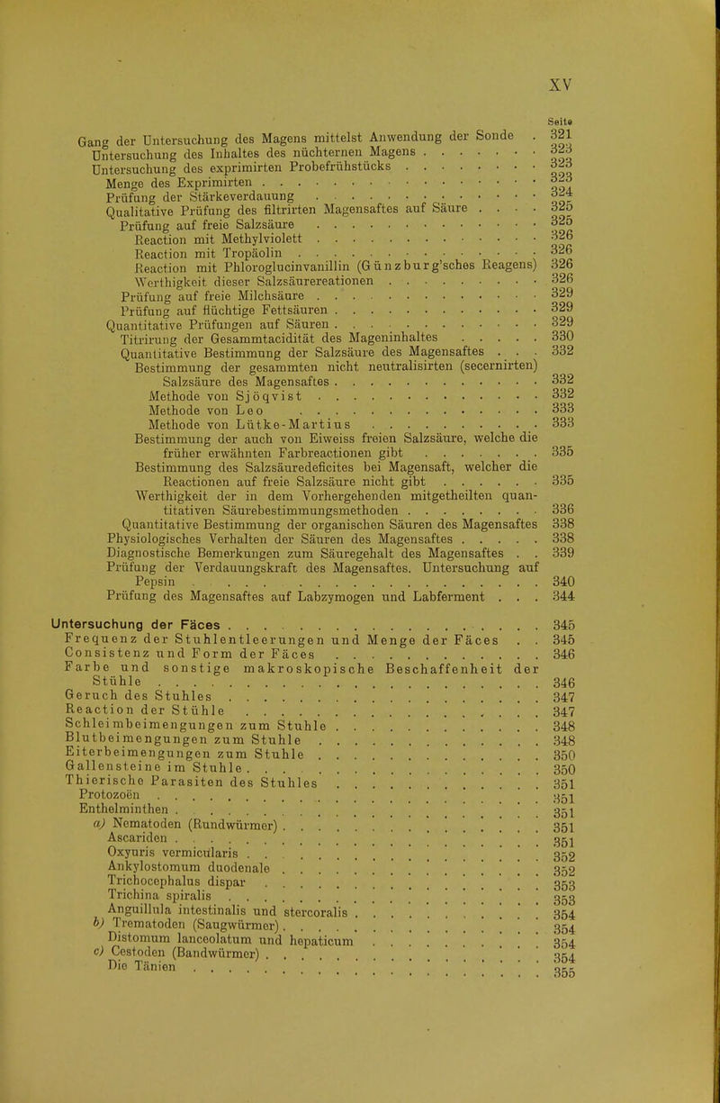 Seit« Gang der Untersuchung des Magens mittelst Anwendung der Sonde . 321 Untersuchung des Inhaltes des nüchternen Magens Untersuchung des exprimirten Probefrühstücks Menge des Exprimirten Prüfung der Stärkeverdauung Qualitative Prüfung des filtrirten Magensaftes auf Säure . . . . d^ö Prüfung auf freie Salzsäure 32o Eeaction mit Methylviolett 326 Reaction mit Tropäolin 326 Eeaction mit Phloroglucinvanillin (Günzburg'sches P.eagens) 326 Werthigkeit dieser Salzsäurereationen 326 Prüfung auf freie Milchsäure 329 Prüfung auf flüchtige Fettsäuren 329 Quantitative Prüfungen auf Säuren 329 Titrirung der Gesammtacidität des Mageninhaltes 330 Quantitative Bestimmung der Salzsäure des Magensaftes . _ . . 332 Bestimmung der gesammten nicht neutralisirten (secernirten) Salzsäure des Magensaftes 332 Methode von Sjöqvist 332 Methode von Leo 333 Methode von Lütke-Martius 333 Bestimmung der auch von Eiweiss freien Salzsäui'e, welche die früher erwähnten Farbreactionen gibt 335 Bestimmung des Salzsäuredeficites bei Magensaft, welcher die Reactionen auf freie Salzsäure nicht gibt 335 Werthigkeit der in dem Vorhergehenden mitgetheilten quan- titativen Säurebestimmungsmethoden 336 Quantitative Bestimmung der organischen Säuren des Magensaftes 338 Physiologisches Verhalten der Säuren des Magensaftes 338 Diagnostische Bemerkungen zum Säuregehalt des Magensaftes . . 339 Prüfung der Verdauungskraft des Magensaftes, Untersuchung auf Pepsin .... 340 Prüfung des Magensaftes auf Labzymogen und Labferment . . . 344 Untersuchung der Fäces 345 Frequenz der Stuhlentleerungen und Menge der Fäces . . 345 Consistenz und Form der Fäces 346 Farbe und sonstige makroskopische Beschaffenheit der Stühle 346 Geruch des Stuhles 347 Reaction der Stühle 347 Schleimbeimengungen zum Stuhle 848 Blutbeimengungen zum Stuhle .848 Eiterbeimengungen zum Stuhle 850 Gallensteine im Stuhle 35O Thierische Parasiten des Stuhles ............ 3bl Protozoen ' ' j Enthelminthen . . . . 351 aj Nematoden (Rundwürmer) 351 Ascariden ' * . ' ' ! 351 Oxyuris vermiciilaris 352 Ankylostomum duodenale 852 Trichocephalus dispar _  ' 353 Trichina spiralis .'.'!.!* 353 Anguillula intestinalis und stercoralis ........... 354 h) Trematoden (Saugwürmer) '. . ' 354 Distomum lanceolatum und hepaticum ....... 354 c) Cestoden (Bandwürmer) . . 354 Die Tänion
