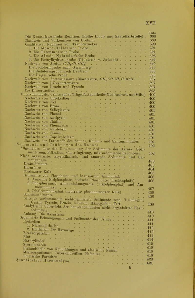 1 XVII Seite Die Rosenbach'sche Reactiou. (Rothe Indol- und Skatolfarbstoffe) . 388 Nachweis und Vorkommen von ürobilin 389 Qualitativer Nachweis von Traubenzucker 390 1. Die Moore-Heller'sche Probe 391 2. Die Trommer'sche Probe 391 3. Die Almen-Nylander'sche Probe 393 4. Die Phenylhydrazinprobe (Fischer- v. Jaksch) 394 Nachweis von Aceton {CH^ CO CH^) 395 Die Jodoformprobe nach Gunning 396 Die Jodoformprobe nach Lieben 396 Die Legal'sche Probe 396 Nachweis von Acetessigsäure (Diacetsäure, CH^COCH.^C OOH) . . 397 Nachweis von ß-Oxybuttersäure . i 397 Nachweis von Leucin ünd Tyrosin 397 Die Diazoreaction 398 Untersuchung des ürines auf zufällige Bestandthoile (Medicamente und Gifte) 400 Nachweis von Quecksilber 400 Nachweis von Jod 400 Nachweis von Brom 400 Nachweis von Salicylsäure 401 Nachweis von Phenol 401 Nachweis von Antipyrin 401 Nachweis von Thallin 401 Nachweis von Phenacetin 401 Nachweis von Antifebrin 401 Nachweis von Tannin 401 Nachweis von Copaivabalsam 401 Nachweis der Farbstoffe des Senna-, Rheum- und Santoninharnes . 401 Sedimente und Trübungen des Harnes 402 Allgemeines über die Untersuchung der Sedimente des Harnes. Sedi- _ mentirung, Filtration, Centrifugirung, mikrochemische Reactionen . 402 Nicht organisirte, krystallinische und amorphe Sedimente und Bei- mengungen 4Q3 Uratsedimente * ' 4Q3 Harnsäure ' Oxalsaurer Kalk 405 Sedimente von Phosphaten und harnsaurem Ammoniak 406 1. Amorphe Erdphosphate, basische Phosphate (Triphosphatej . . 406 2. Phosphorsaure Ammoniakmagnesia (Tripelphosphat) und Am- moniumurat 3. Dicalciumphosphat (neutraler phosphorsaurer Kalk) 1 . 408 Schleimsediraente ' ^Qg Seltener vorkommende nichtorganisirte Sedimente resp. Trübungen • Oystm, Tyrosin, Leucin, Xantliin, Hämoglobin, Fett . . 408 Analytische Uebersicht der hauptsächlichsten nicht organisirten Harn- sedimente Anhang: Die Harnsteine 410 Organisirte Beimengungen und Sedimente des' ürines411 Epithelien 1. Nierenepithelien ' V{\ 2. Epithelien der Harnwege . '.TIo Eiterkörperchen . . tl^ Blut t Harncylinder . ..*.t|f Spermatozoon * „ Bestandtheile von Neubildungen und elastische Fasern Mikroorganismen. Tuberkelbacillen. Hefepilze AI« Thierischc Parasiten ... .j:^ 418 Quantitative Harnanalyse . '. '.'.'.[fo? 4^1 b