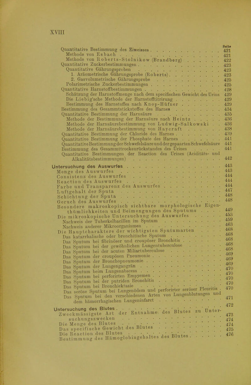 r\ . . „ . Seite C^Tiantitative Bestimmung des Eiweisses 421 Methode von Esbach 421 Methode von Roberts-Stolnikow (Brandberg) 422 Quantitative Zuckerbestimmungen 423 Quantitative Gährungsproben 423 1. Aräometrische Gährungsprobe (Roberts) 423 2. Gasvolumetrische Gcährungsprobe 425 Polarimetrische Zuckerbestimmungen . . 425 Quaiititative Harnstoffbestimmungen 428 Schätzung der Harnstotfmenge nach dem specifischen Gewicht des ürins 429 Die Liebig'sche Methode der Harnstofftitrirung 429 Bestimmung des Harnstoffes nach Knop-Hüfner 429 Bestimmxing des Gesammtstickstoffes des Harnes 434 Quantitative Bestimmung der Harnsäure 435 Methode der Bestimmung der Harnsäure nach Heintz 436 Methode der Harnsäurebestimmung von Ludwig-Salkowski . . 436 Methode der Harnsäurebestimmung von Haycraft 438 Quantitative Bestimmung der Chloride des Harnes 4H9 Quantitative Bestimmung der Phosphate des Harnes 441 Quantitative Bestimmung der Schwefelsäure und der gepaarten Schwefelsäure 441 Bestimmung des Gesammttrockenrückstandes des ürines 441 Quantitative Bestimmungen der Reaction des Urines (Aciditäts- und Alkalitätsbestimmungen) 442 Untersuchung des Auswurfes , 443 Menge des Auswurfes 443 Consistenz des Auswurfes 444 Reaction des Auswurfes 444 Farbe und Transparenz des Auswurfes 444 Luftgehalt der Sputa 4:47 Schichtung der Sputa 448 Geruch des Auswurfes • 448 Besondere makroskopisch sichtbare morphologische Eigen- thümlichkeiton und Beimengungen des Sputums .... 449 Die mikroskopische Untersuchung des Auswurfes 45d Nachweis der Tuberkelbacillen im Sputum 459 Nachweis anderer Mikroorganismen 4bd Die Hauptcharaktere der wichtigsten Sputumarten • •   ^r« Das katarrhalische oder bronchitische Sputum 4b» Das Sputum bei fibrinöser und croupöser Bronchitis ' ieß Das Sputum bei der gewöhnlichen Lungentuberculose 4oö Das Sputum bei der acuten Miliartuberculose Das Sputum der croupösen Pneumonie Das Sputum der Bronchopneumonie *^ Das Sputum der Lungengangrän Das Sputum beim Lungenabscess Das Sputum bei perforirten Empyemen Das Sputum bei der putriden Bronchitis Das Sputum bei Bronchiektasie . . • • • • • • .: . pi„„,.uic ' 470 Das seröse Sputum bei Lungenödem und perforirter seröser Plei' « . Das Sputum bei den verschiedenen Arten von Lunge.iblutungen und dem hämorrhagischen Lungenmfarct Untersuchung des Blutes . . • • ; • • • ^„'ünter- Zweckmässigste Art der Entnahme, des Blutes zu^ Unter suchungszwecken . ' Die Menge des Blutes • • • ■ '474 Das specifische Gewicht des Blutes .475 Die Reaction dos Blutes . ■ ■ • ■ • ' •ri^x..' '  '  ^ 476 Bestimmung des Hämoglobingehaltes des Blutes . . . •