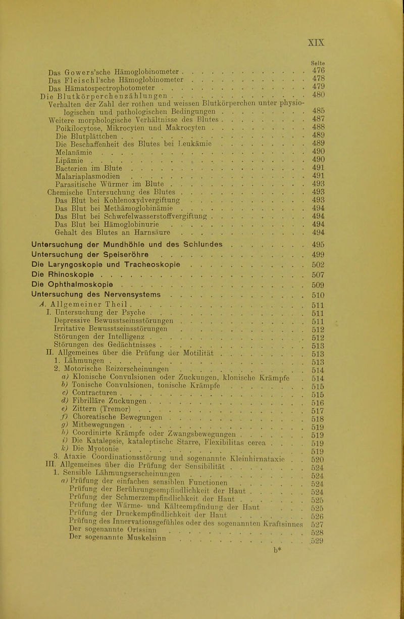 Seite Das Gowers'sche Hämoglobiiiometer 476 Das FleiscliTsche Hämoglobiiiometer 478 Das Hämatospectrophotometer 479 Die Blutkörperchenzähinngen 480 Verhalten der Zahl der rothen und weissen Blutkörperchen unter physio- logischen und pathologischen Bedingungen 485 Weitere morphologische Verhältnisse des Blutes 487 Poikilocytose, Mikrocyten und Makrocyten 488 Die Blutplättchen 489 Die Beschaffenheit des Blutes bei Leukämie 489 Melanämie 490 Lipämie 490 Bacterien im Blute 491 Malariaplasmodien 491 Parasitische V^ürmer im Blute 493 Chemische Untersuchung des Blutes 493 Das Blut bei Kohlenoxydvergiftung 493 Das Blut bei Methämoglobinämie 494 Das Blut bei Schwefelwasserstoffvergiftung 494 Das Blut bei Hämoglobinurie 494 Gehalt des Blutes an Harnsäure 494 Untersuchung der Mundhöhle und des Schlundes 495 Untersuchung der Speiseröhre 499 Die Laryngoskopie und Tracheoskopie 502 Die Rhinoskopie 507 Die Ophthalmoskopie 509 Untersuchung des Nervensystems 510 A. Allgemeiner Theil 511 I. Untersuchung der Psyche 511 Depressive Bewusstseinsstörungen 511 Irritative Bewusstseinsstörungen . 512 Störungen der Intelligenz 512 Störungen des Gedächtnisses 513 n. Allgemeines über die Prüfung der Motilität 513 1. Lähmungen 513 2. Motorische Reizerscheinungen 514 a) Klonische Convulsionen oder Zuckungen, klonische Krämpfe . 514 h) Tonische Convulsionen, tonische Krämpfe 515 c) Contract.uren 515 d) Fibrilläre Zuckungen 516 e) Zittern (Tremor) 517 f) Choreatische Bewegungen 518 g) Mitbewegungen \ 5j9 Coordinirte Krämpfe oder Zwangsbewegungen 519 i) Die Katalepsie, kataleptische Starre, Flexibilitas cerca ... 519 k) Die Myotonie 5j^9 3. Ataxie Coordinationsstörung und sogenannte Kleinhirnataxio 520 III. Allgemeines über die Prüfung der Sensibilität 524 1. Sensible Lähmungserscheinungen ' ' 524 n) Prüfung der einfachen sensililen Functionen ..... 524 Prüfung der Berührungsempliudlichkcit der Haut . . . .  524 Prüfung der Schmerzempfindlichkoit der Haut .... 52') Prüfung der Wärme- und Kältccmpfindnng der Haut  '  525 Prüfung der Druckempfindlic.hkeit der Haut 526 Prüfung dos Innervationsgefühles oder des sogenannten Kraft sinnes 527 Der sogenannte Ortssinn 528 Der sogenannte Muskelsinn 529 b*